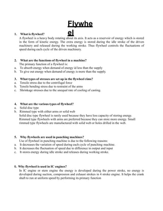 Flywhe
el
1. What is flywheel?
A flywheel is a heavy body rotating about its axis. It acts as a reservoir of energy which is stored
in the form of kinetic energy. The extra energy is stored during the idle stroke of the driven
machinery and released during the working stroke. Thus flywheel controls the fluctuations of
speed during each cycle of the driven machinery.
2. What are the functions of flywheel in a machine?
The primary function of a flywheel is:
a. To absorb energy when demand of energy id less than the supply
b. To give out energy when demand of energy is more than the supply.
3. What types of stresses are set up in the flywheel rims?
a. Tensile stress due to the centrifugal force
b. Tensile bending stress due to restraint of the arms
c. Shrinkage stresses due to the unequal rate of cooling of casting.
4. What are the various types of flywheel?
a. Solid disc type
b. Rimmed type with either arms or solid web
Solid disc type flywheel is rarely used because they have less capacity of storing energy.
Rimmed type flywheels with arms are preferred because they can store more energy. Small
rimmed type flywheels are manufactured with solid web or holes drilled in the web.
5. Why flywheels are used in punching machines?
Use of flywheel in punching machine is due to the following reasons:
a. It decreases the variation of speed during each cycle of punching machine.
b. It decreases the fluctuation of speed due to difference in output and input
c. It stores energy during idle stroke and releases during working stroke.
6. Why flywheel is used in IC engines?
In IC engine or stem engine the energy is developed during the power stroke, no energy is
developed during suction, compression and exhaust strokes in 4 stroke engine. It helps the crank
shaft to run at uniform speed by performing its primary function
 