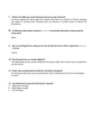 7. What is the difference in the function of governor and a flywheel?
Governor regulates the mean speed of an engine when there are variations in load by changing
the supply of working fluid. Flywheel does not maintain a constant speed. It reduces the
fluctuations.
8. Coefficient of fluctuation of speed is ------------ of maximum fluctuation of speed and the
mean speed
Ratio
9. Due to centrifugal forces acting on the rim, the flywheel arms will be subjected to -----------
-- stresses
Tensile
.
10. Why flywheel arm are usually elliptical?
This shape helps in more section modulus for the dame weight. This results in more strength than
circular section
11. Under what consideration the shaft for a flywheel is designed?
It is designed under shear stresses produced due to the combined action of torsion and bending
moment.
13. On what basis the material of flywheel is selected?
a. High tensile strength
b. High fatigue strength
c. Low shrinkage
 