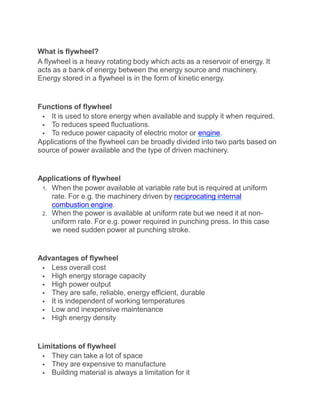 What is flywheel?
A flywheel is a heavy rotating body which acts as a reservoir of energy. It
acts as a bank of energy between the energy source and machinery.
Energy stored in a flywheel is in the form of kinetic energy.
Functions of flywheel
 It is used to store energy when available and supply it when required.
 To reduces speed fluctuations.
 To reduce power capacity of electric motor or engine.
Applications of the flywheel can be broadly divided into two parts based on
source of power available and the type of driven machinery.
Applications of flywheel
1. When the power available at variable rate but is required at uniform
rate. For e.g. the machinery driven by reciprocating internal
combustion engine.
2. When the power is available at uniform rate but we need it at non-
uniform rate. For e.g. power required in punching press. In this case
we need sudden power at punching stroke.
Advantages of flywheel
 Less overall cost
 High energy storage capacity
 High power output
 They are safe, reliable, energy efficient, durable
 It is independent of working temperatures
 Low and inexpensive maintenance
 High energy density
Limitations of flywheel
 They can take a lot of space
 They are expensive to manufacture
 Building material is always a limitation for it
 