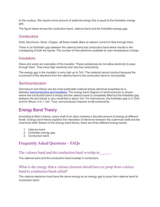 to the nucleus. We require some amount of external energy that is equal to the forbidden energy
gap.
The figure below shows the conduction band, valence band and the forbidden energy gap.
Conductors
Gold, Aluminium, Silver, Copper, all these metals allow an electric current to flow through them.
There is no forbidden gap between the valence band and conduction band which results in the
overlapping of both the bands. The number of free electrons available at room temperature is large.
Insulators
Glass and wood are examples of the insulator. These substances do not allow electricity to pass
through them. They have high resistivity and very low conductivity.
The energy gap in the insulator is very high up to 7eV. The material cannot conduct because the
movement of the electrons from the valence band to the conduction band is not possible.
Semiconductors
Germanium and Silicon are the most preferable material whose electrical properties lie in
between semiconductors and insulators. The energy band diagram of semiconductor is shown
where the conduction band is empty and the valence band is completely filled but the forbidden gap
between the two bands is very small that is about 1eV. For Germanium, the forbidden gap is 0.72eV
and for Silicon, it is 1.1eV. Thus, semiconductor requires small conductivity.
Energy Band Theory
According to Bohr’s theory, every shell of an atom contains a discrete amount of energy at different
levels. Energy band theory explains the interaction of electrons between the outermost shell and the
innermost shell. Based on the energy band theory, there are three different energy bands:
1. Valence band
2. Forbidden energy gap
3. Conduction band
Frequently Asked Questions – FAQs
The valence band and the conduction band overlap in .
The valence band and the conduction band overlap in conductors.
What is the energy that a valence electron should have to jump from valence
band to conduction band called?
The valence electrons must have the same energy as an energy gap to jump from valence band to
conduction band.
 