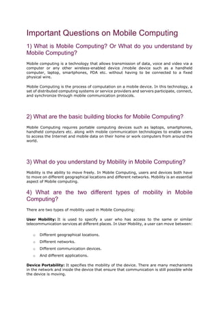 Important Questions on Mobile Computing
1) What is Mobile Computing? Or What do you understand by
Mobile Computing?
Mobile computing is a technology that allows transmission of data, voice and video via a
computer or any other wireless-enabled device /mobile device such as a handheld
computer, laptop, smartphones, PDA etc. without having to be connected to a fixed
physical wire.
Mobile Computing is the process of computation on a mobile device. In this technology, a
set of distributed computing systems or service providers and servers participate, connect,
and synchronize through mobile communication protocols.
2) What are the basic building blocks for Mobile Computing?
Mobile Computing requires portable computing devices such as laptops, smartphones,
handheld computers etc. along with mobile communication technologies to enable users
to access the Internet and mobile data on their home or work computers from around the
world.
3) What do you understand by Mobility in Mobile Computing?
Mobility is the ability to move freely. In Mobile Computing, users and devices both have
to move on different geographical locations and different networks. Mobility is an essential
aspect of Mobile computing.
4) What are the two different types of mobility in Mobile
Computing?
There are two types of mobility used in Mobile Computing:
User Mobility: It is used to specify a user who has access to the same or similar
telecommunication services at different places. In User Mobility, a user can move between:
o Different geographical locations.
o Different networks.
o Different communication devices.
o And different applications.
Device Portability: It specifies the mobility of the device. There are many mechanisms
in the network and inside the device that ensure that communication is still possible while
the device is moving.
 