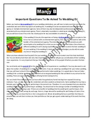 Important Questions To Be Asked To Wedding DJ
Before you book an Asian wedding DJ for your wedding celebrations, you will have to make sure that you check the
credentials and some other key aspects of wedding DJs. A wedding DJ can be associated with one entertainment
agency or multiple entertainment agencies. Some of them may also be independent professionals who are not
associated with any entertainment agency. There is absolutely no problem in selecting an independent wedding DJ,
but you will have to see if he or she has a backup plan for any unavoidable circumstances.
If the wedding DJ has also the experience of being a bollywood dj, then you can plan to hire
him or her as contract with an entertainment agency, then you may first want to talk to the
handler of the entertainment agency. The entertainment agency will provide you with
several options for wedding DJs so that you can make an informed choice. Since there are
different wedding DJs with varying experiences, you will have to select the best wedding DJ
for your wedding. If the wedding DJ meets your needs and budget, you should not waste
any time in hiring that wedding DJ.
When you have selected a few Punjabi DJ for your wedding, you will then have to select one from that shortlisted
DJs. You can directly meet them and ask a few important questions that will give you an indication of their wedding
music experience. It is very important that you find out the experience of the punjabi DJ before you select the best
one.
You can directly ask the punjabi DJ for the number of years of experience as a wedding DJ. You may also want to ask
about the number of weddings he or she has performed in. If you are selecting a wedding DJ for your Indian wedding,
then you will have to check if the wedding DJ has performed in Indian weddings. It is a good idea to have an Indian
wedding DJ for an Indian wedding. However, there are some good wedding DJs that can blend in any culture for the
wedding. There are some institutes that are offering formal training for DJs.
You can check if the wedding DJ that you have select has gained any formal training from reputed DJ training
institutes. If yes, you can check out the credentials and other academic achievements. Some wedding DJs may have a
fantastic past, but they may not be performing in the current time. Therefore, it is very important that you select the
wedding DJ who is currently performing in weddings. You should ask for the average number of weddings that the
wedding DJ performs during a year. If there are a handful of weddings that the wedding DJ is performing in, then
there is something really wrong. By and large, there is a huge demand for wedding DJs and finding a DJ who is free
most of the time, can mean that he or she is not good at all. Almost all wedding DJs have a portfolio that they are
proud of. You can ask them to show you their portfolios so that you get a good understanding of the work that they
are doing.
 