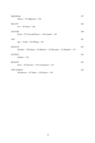 FREEDOM                                                                                277
     Liberty — 279. Differences — 280.

BEAUTY                                                                                 282
     Art — 285. Music — 289.

NATURE                                                                                 294
     Earth — 297. Trees and Flowers — 298. Animals — 299.

AGE                                                                                    301
        Age — Youth — 303. Old Age — 305.

HEALTH                                                                                 307
     The Body — 309. Eating — 310. Medicine — 311. Physicians — 312. Remedies — 313.

SCIENCE                                                                                314
      Numbers — 319.

REALITY                                                                                319
      Facts — 321. Necessity — 321. Circumstances — 322.

THE WORLD                                                                              323
     The Universe — 327. Unity — 328. Mystery — 330.




                                               X
 