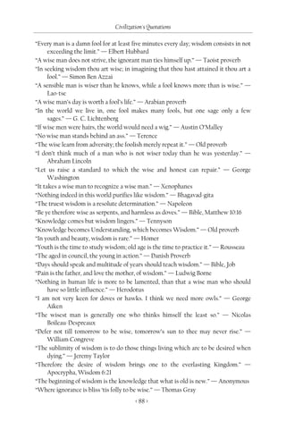 Civilization's Quotations

“Every man is a damn fool for at least five minutes every day; wisdom consists in not
      exceeding the limit.” — Elbert Hubbard
“A wise man does not strive, the ignorant man ties himself up.” — Taoist proverb
“In seeking wisdom thou art wise; in imagining that thou hast attained it thou art a
      fool.” — Simon Ben Azzai
“A sensible man is wiser than he knows, while a fool knows more than is wise.” —
      Lao-tse
“A wise man’s day is worth a fool’s life.” — Arabian proverb
“In the world we live in, one fool makes many fools, but one sage only a few
      sages.” — G. C. Lichtenberg
“If wise men were hairs, the world would need a wig.” — Austin O’Malley
“No wise man stands behind an ass.” — Terence
“The wise learn from adversity; the foolish merely repeat it.” — Old proverb
“I don’t think much of a man who is not wiser today than he was yesterday.” —
      Abraham Lincoln
“Let us raise a standard to which the wise and honest can repair.” — George
      Washington
“It takes a wise man to recognize a wise man.” — Xenophanes
“Nothing indeed in this world purifies like wisdom.” — Bhagavad-gita
“The truest wisdom is a resolute determination.” — Napoleon
“Be ye therefore wise as serpents, and harmless as doves.” — Bible, Matthew 10:16
“Knowledge comes but wisdom lingers.” — Tennyson
“Knowledge becomes Understanding, which becomes Wisdom.” — Old proverb
“In youth and beauty, wisdom is rare.” — Homer
“Youth is the time to study wisdom; old age is the time to practice it.” — Rousseau
“The aged in council, the young in action.” — Danish Proverb
“Days should speak and multitude of years should teach wisdom.” — Bible, Job
“Pain is the father, and love the mother, of wisdom.” — Ludwig Borne
“Nothing in human life is more to be lamented, than that a wise man who should
      have so little influence.” — Herodotus
“I am not very keen for doves or hawks. I think we need more owls.” — George
      Aiken
“The wisest man is generally one who thinks himself the least so.” — Nicolas
      Boileau-Despreaux
“Defer not till tomorrow to be wise, tomorrow’s sun to thee may never rise.” —
      William Congreve
“The sublimity of wisdom is to do those things living which are to be desired when
      dying.” — Jeremy Taylor
“Therefore the desire of wisdom brings one to the everlasting Kingdom.” —
      Apocrypha, Wisdom 6:21
“The beginning of wisdom is the knowledge that what is old is new.” — Anonymous
“Where ignorance is bliss ‘tis folly to be wise.” — Thomas Gray
                                        < 88 >
 