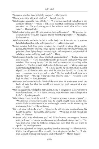 Life’s Ideal

“No man so wise but has a little folly to spare.” — Old proverb
“Mingle just a little folly with wisdom.” — French proverb
“Wisdom rises upon the ruins of folly.” — “A wise man may look ridiculous in the
     company of fools.” — “There is not a wise man that cannot play the fool upon
     occasion.” — “’Tis not knowing much, but what is useful, that makes a man
     wise.” — Thomas Fuller
“Wisdom is a loving spirit. Her conversation hath no bitterness.” — “Despise not the
     discourse of the wise, but acquaint thyself with their proverbs.” — Apocrypha,
     Ecclesiasticus
“Wisdom is to the soul what health is to the body.” — “It is easier to be wise on
     behalf of others than to be so for ourselves.” — La Rochefoucauld
“Perfect wisdom hath four parts; wisdom, the principle of doing things aright;
     justice, the principle of doing things equally in public and private; fortitude, the
     principle of not flying danger, but meeting it; and temperance, the principle of
     subduing desires and living moderately.” — Plato
“Wisdom resteth in the heart of one that hath understanding.” — “Incline thine ear
     unto wisdom.” — “How much better is it to get wisdom than gold!” “Say unto
     wisdom: Thou art my brother.” — “He shall be commended according to his
     wisdom.” — “He that getteth wisdom loveth his own soul.” — “Get wisdom, get
     understanding; forget it not.” — “It is more easy to be wise for others than for
     thyself.” — “If thou be wise, thou shalt be wise for thyself.” — “Go to the
     ants . . . consider their ways, and be wise!” “He that walketh with wise men
     shall be wise.” — “The lips of the wise shall preserve them.” — “Wisdom is too
     high for a fool.” — Bible, Proverbs
“Wise men profit more by fools, than fools by wise men; for a wise man avoids the
     faults of fools, but that fool would not imitate the good example of a wise
     man.” — Cato
“Men can acquire knowledge but not wisdom. Some of the greatest fools ever known
     were learned men.” — “It is better to weep with wise ones than to laugh with
     fools.” — Spanish proverbs
“Wise it is to comprehend the whole.” — “A man of wisdom is a man of years.” —
     “Wealth may seek us; but wisdom must be sought, sought before all; but how
     unlike all else we seek on earth, ‘tis never sought in vain.” — “Be wise today; ‘tis
     madness to defer.” — Edward Young
“Life is a festival only to the wise.” — “Go where he will, the wise man is at home, his
     hearth the earth, — his hall the azure dome.” — “Wise men are not wise all the
     time.” — Emerson
“He is not called wise who knows good and ill, but he who can recognize the two
     evils the lesser.” — “A wise man hears one word and understands two.” — “The
     wise man, even when he holds his tongue, says more than the fool when he
     speaks.” — Jewish proverbs
“A wise man tighteneth his tongue, speaking less than thinking.” — “Thou art wise,
     if thou beat off petty troubles, nor suffer their stinging to fret thee.” — “A wise
     man scorneth nothing, be it never so small or homely.” — Martin Tupper

                                         < 89 >
 
