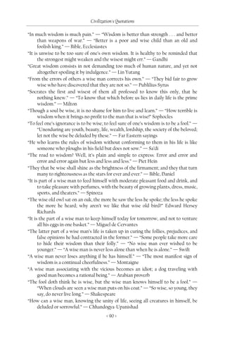 Civilization's Quotations

“In much wisdom is much pain.” — “Wisdom is better than strength . . . and better
      than weapons of war.” — “Better is a poor and wise child than an old and
      foolish king.” — Bible, Ecclesiastes
“It is unwise to be too sure of one’s own wisdom. It is healthy to be reminded that
      the strongest might weaken and the wisest might err.” — Gandhi
“Great wisdom consists in not demanding too much of human nature, and yet not
      altogether spoiling it by indulgence.” — Lin Yutang
“From the errors of others a wise man corrects his own.” — “They bid fair to grow
      wise who have discovered that they are not so.” — Publilius Syrus
“Socrates the first and wisest of them all professed to know this only, that he
      nothing knew.” — “To know that which before us lies in daily life is the prime
      wisdom.” — Milton
“Though a soul be wise, it is no shame for him to live and learn.” — “How terrible is
      wisdom when it brings no profit to the man that is wise!” Sophocles
“To feel one’s ignorance is to be wise; to feel sure of one’s wisdom is to be a fool.” —
      “Unenduring are youth, beauty, life, wealth, lordship, the society of the beloved;
      let not the wise be deluded by these.” — Far Eastern sayings
“He who learns the rules of wisdom without conforming to them in his life is like
      someone who ploughs in his field but does not sow.” — Sa’di
“The road to wisdom? Well, it’s plain and simple to express: Error and error and
      error and error again but less and less and less.” — Piet Hein
“They that be wise shall shine as the brightness of the firmament; and they that turn
      many to righteousness as the stars for ever and ever.” — Bible, Daniel
“It is part of a wise man to feed himself with moderate pleasant food and drink, and
      to take pleasure with perfumes, with the beauty of growing plants, dress, music,
      sports, and theaters.” — Spinoza
“The wise old owl sat on an oak, the more he saw the less he spoke; the less he spoke
      the more he heard; why aren’t we like that wise old bird?” Edward Hersey
      Richards
“It is the part of a wise man to keep himself today for tomorrow, and not to venture
      all his eggs in one basket.” — Miguel de Cervantes
“The latter part of a wise man’s life is taken up in curing the follies, prejudices, and
      false opinions he had contracted in the former.” — “Some people take more care
      to hide their wisdom than their folly.” — “No wise man ever wished to be
      younger.” — “A wise man is never less alone than when he is alone.” — Swift
“A wise man never loses anything if he has himself.” — “The most manifest sign of
      wisdom is a continual cheerfulness.” — Montaigne
“A wise man associating with the vicious becomes an idiot; a dog traveling with
      good man becomes a rational being.” — Arabian proverb
“The fool doth think he is wise, but the wise man knows himself to be a fool.” —
      “When clouds are seen a wise man puts on his coat.” — “So wise, so young, they
      say, do never live long.” — Shakespeare
“How can a wise man, knowing the unity of life, seeing all creatures in himself, be
      deluded or sorrowful.” — Chhandogya-Upanishad
                                         < 90 >
 