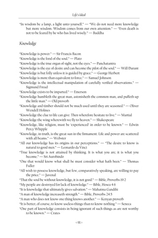 Life’s Ideal

“In wisdom be a lamp, a light unto yourself.” — “We do not need more knowledge
    but more wisdom. Wisdom comes from our own attention.” — “Even death is
    not to be feared by he who has lived wisely.” — Buddha


Knowledge

“Knowledge is power.” — Sir Francis Bacon
“Knowledge is the food of the soul.” — Plato
“Knowledge is the true organ of sight, not the eyes.” — Panchatantra
“Knowledge is the eye of desire and can become the pilot of the soul.” — Will Durant
“Knowledge is but folly unless it is guided by grace.” — George Herbert
“Knowledge is more than equivalent to force.” — Samuel Johnson
“Knowledge is the intellectual manipulation of carefully verified observations.” —
      Sigmund Freud
“Knowledge exists to be imparted.” — Emerson
“Knowledge humbleth the great man, astonisheth the common man, and puffeth up
      the little man.” — Old proverb
“Knowledge and timber should not be much used until they are seasoned.” — Oliver
      Wendell Holmes
“Knowledge the clue to life can give: Then wherefore hesitate to live.” — Martial
“Knowledge the wing wherewith we fly to heaven.” — Shakespeare
“Knowledge, like religion, must be ‘experienced’ in order to be known.” — Edwin
      Percy Whipple
“Knowledge, in truth, is the great sun in the firmament. Life and power are scattered
      with all beams.” — Webster
“All our knowledge has its origins in our perceptions.” — “The desire to know is
      natural to good men.” — Leonardo da Vinci
“True knowledge is not attained by thinking. It is what you are; it is what you
      become.” — Sri Aurobindo
“One that would know what shall be must consider what hath been.” — Thomas
      Fuller
“All wish to possess knowledge, but few, comparatively speaking, are willing to pay
      the price.” — Juvenal
“That the soul be without knowledge, it is not good.” — Bible, Proverbs 19:2
“My people are destroyed for lack of knowledge.” — Bible, Hosea 4:6
“It is knowledge that ultimately gives salvation.” — Mahatma Gandihi
“A man of knowledge increaseth strength.” — Bible, Proverbs 24:5
“A man who does not know one thing knows another.” — Kenyan proverb
“It is better, of course, to know useless things than to know nothing.” — Seneca
“One part of knowledge consists in being ignorant of such things as are not worthy
      to be known.” — Crates

                                        < 91 >
 