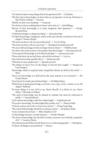 Civilization's Quotations

“It is better to know many things than to be ignorant of all.” — Cleobulus
“The first step to knowledge is to know that we are ignorant. As for me, all I know is
      that I know nothing.” — Socrates
“Behold, we know not anything.” — Tennyson
“It is better to know nothing than to know what ain’t so.” — Josh Billings
“Beware of false knowledge; it is more dangerous than ignorance.” — George
      Bernard Shaw
“A little knowledge is a dangerous thing.” — Alexander Pope
“If a little knowledge is dangerous, where is the man who has so much as to be out of
      danger?” Thomas Huxley
“The more you know, the less you understand.” — Tao Te Ching
“The more you know, the less you need.” — Aboriginal Australian proverb
“We may with advantage at times to forget what we know.” — Publilius Syrus
“Let those who claim to know a lot produce their knowledge.” — Hawaiian proverb
“To be proud of knowledge is to be blind with light.” — American proverb
“Those who know do not tell, those who tell do not know.” — Lao-tse
“One who knows little quickly tells it.” — Italian proverb
“Who knows most speaks least.” — Spanish proverb
“The things we know best are the things we haven’t been taught.” — Marquis de
      Vauvenargues
“Knowledge which is acquired under compulsion obtains no hold on the mind.” —
      Plato
“Never any knowledge was delivered in the same manner it was invented.” — Sir
      Francis Bacon
“Sweet food of sweetly uttered knowledge.” — Sir Philip Sidney
“What harm in getting knowledge even from a sot, a pot, a fool, a mitten, or an old
      slipper?” Rabelais
“In many things it is not well to say, ‘Know thyself’; it is better to say, ‘Know
      others.’” Menander of Athens
“The seeds of knowledge may be planted in solitude, but must be cultivated in
      public.” — Samuel Johnson
“Zeal without knowledge is like fire without light.” — English proverb
“If you have knowledge, let others light their candles at it.” — Thomas Fuller
“To know and yet not to do, is in fact not to know.” — Wang Yang Ming
“The end of all knowledge should be in virtuous action.” — Sir Sydney Smith
“A tree is known by its fruit.” — Bible, Matthew 12:33
“As knowledge increases, wonder deepens.” — Charles Morgan
“The desire of knowledge, lies the thirst of riches, increases ever with the acquisition
      of it.” — Laurence Sterne
“One that knoweth all that may be known is as a God among people.” — Pythagoras
“To know all things is not permitted.” — Horace

                                         < 92 >
 