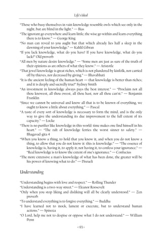 Life’s Ideal

“Those who busy themselves in vain knowledge resemble owls which see only in the
      night, but are blind in the light.” — Bias
“The ignorant go everywhere and learn little; the wise go within and learn everything
      there is to know.” — George King
“No man can reveal to you aught but that which already lies half a sleep in the
      dawning of your knowledge.” — Kahlil Gibran
“If you lack knowledge, what do you have? If you have knowledge, what do you
      lack?” Old proverb
“All men by nature desire knowledge.” — “Some men are just as sure of the truth of
      their opinions as are others of what they know.” — Aristotle
“That jewel knowledge is great riches, which is not plundered by kinfolk, nor carried
      off by thieves, nor decreased by giving.” — Bhavabhuti
“It is the ancient feeling of the human heart — that knowledge is better than riches;
      and it is deeply and sacredly true!” Sydney Smith
“An investment in knowledge always pays the best interest.” — “Proclaim not all
      thou knowest, all thou owest, all thou hast, nor all thou can’st.” — Benjamin
      Franklin
“Since we cannot be universal and know all that is to be known of everything, we
      ought to know a little about everything.” — Pascal
“A taste of every sort of knowledge is necessary to form the mind, and is the only
      way to give the understanding its due improvement to the full extent of its
      capacity.” — Locke
“There is no purifier like knowledge in this world: time makes one find himself in his
      heart.” — “The raft of knowledge ferries the worst sinner to safety.” —
      Bhagavad-gita 4
“When you know a thing, to hold that you know it, and when you do not know a
      thing, to allow that you do not know it: this is knowledge.” — “The essence of
      knowledge is, having it, to apply it; not having it, to confess your ignorance.” —
      “Real knowledge is to know the extent of one’s ignorance.” — Confucius
“The more extensive a man’s knowledge of what has been done, the greater will be
      his power of knowing what to do.” — Disraeli


Understanding

“Understanding begins with love and respect.” — Rolling Thunder
“Understanding is a two-way street.” — Eleanor Roosevelt
“Only when you stop liking and disliking will all be clearly understood.” — Zen
    proverb
“To understand everything is to forgive everything.” — Buddha
“I have learned not to mock, lament or execrate, but to understand human
    actions.” — Spinoza
“O Lord, help me not to despise or oppose what I do not understand.” — William
    Penn

                                         < 93 >
 