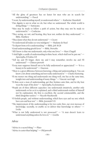 Civilization's Quotations

“All the glory of greatness has no luster for men who are in search for
     understanding.” — Pascal
“I want, by understanding myself, to understand others.” — Katherine Mansfield
“Our dignity is not in what we do, but what we understand. The whole world is
     doing things.” — Santayana
“Men may be made to follow a path of action, but they may not be made to
     understand it.” — Confucius
“They seeing, see not; and hearing, they hear not, neither do they understand.” —
     Bible, Matthew
“They damn what they do not understand.” — Cicero
“To understand all makes us very indulgent.” — Madame de Stael
“To depart from evil is understanding.” — Bible, Job 38:28
“Good understanding giveth favor.” — Bible, Proverbs
“All I know is that one understands, only what one loves.” — Marc Chagall
“I shall light a candle of understanding in thine heart, which shall not be put out.” —
     Apocrypha, II Esdras 4:8
“Tell me and I’ll forget; show me and I may remember; involve me and I’ll
     understand.” — Chinese proverb
“Every man supposes himself not to be fully understood or appreciated.” — “It is a
     luxury to be understood.” — Emerson
“There is a great difference between knowing a thing and understanding it. You can
     know a lot about something and not really understand it.” — Charles Kettering
“If one master one thing and understands one thing well, one has at the same time,
     insight into and understanding of many things.” — Vincent van Gogh
“If thou seest a man of understanding, get thee betimes unto him, and let thy foot
     wear the steps of his door.” — Apocrypha, Ecclesiasticus
“People are of three different capacities: one understands intuitively, another only
     understands so far as it is explained, and a third understands neither of himself
     nor by explanation: the first is excellent, the second commendable, and the
     third altogether useless.” — Niccolo Machiavelli
“O foolish people, and without understanding; which have eyes and see not; which
     have ears and hear not.” — Bible, Jeremiah 5:21
“The improvement of the understanding is for two ends; first, our own increase of
     knowledge; secondly, to enable us to deliver that knowledge to others.” —
     Locke
“What is not fully understood is not possessed.” — “A man doesn’t learn to
     understand anything unless he loves it.” — Goethe


Advice

“Advice is a sacred thing.” — Plato
“Advice is easier than helping.” — Old proverb
                                         < 94 >
 