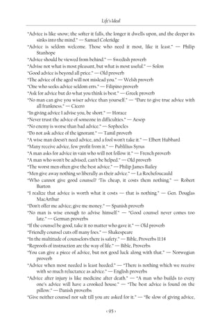 Life’s Ideal

“Advice is like snow; the softer it falls, the longer it dwells upon, and the deeper its
      sinks into the mind.” — Samuel Coleridge
“Advice is seldom welcome. Those who need it most, like it least.” — Philip
      Stanhope
“Advice should be viewed from behind.” — Swedish proverb
“Advise not what is most pleasant, but what is most useful.” — Solon
“Good advice is beyond all price.” — Old proverb
“The advice of the aged will not mislead you.” — Welsh proverb
“One who seeks advice seldom errs.” — Filipino proverb
“Ask for advice but do what you think is best.” — Greek proverb
“No man can give you wiser advice than yourself.” — “Dare to give true advice with
      all frankness.” — Cicero
“In giving advice I advise you, be short.” — Horace
“Never trust the advice of someone in difficulties.” — Aesop
“No enemy is worse than bad advice.” — Sophocles
“Do not ask advice of the ignorant.” — Tamil proverb
“A wise man doesn’t need advice, and a fool won’t take it.” — Elbert Hubbard
“Many receive advice, few profit from it.” — Publilius Syrus
“A man asks for advice in vain who will not follow it.” — French proverb
“A man who won’t be advised, can’t be helped.” — Old proverb
“The worst men often give the best advice.” — Philip James Bailey
“Men give away nothing so liberally as their advice.” — La Rochefoucauld
“Who cannot give good counsel? ‘Tis cheap, it costs them nothing.” — Robert
      Burton
“I realize that advice is worth what it costs — that is nothing.” — Gen. Douglas
      MacArthur
“Don’t offer me advice; give me money.” — Spanish proverb
“No man is wise enough to advise himself.” — “Good counsel never comes too
      late.” — German proverbs
“If the counsel be good, take it no matter who gave it.” — Old proverb
“Friendly counsel cuts off many foes.” — Shakespeare
“In the multitude of counselors there is safety.” — Bible, Proverbs 11:14
“Reproofs of instruction are the way of life.” — Bible, Proverbs
“You can give a piece of advice, but not good luck along with that.” — Norwegian
      proverb
“Advice when most needed is least heeded.” — “There is nothing which we receive
      with so much reluctance as advice.” — English proverbs
“Advice after injury is like medicine after death.” — “A man who builds to every
      one’s advice will have a crooked house.” — “The best advice is found on the
      pillow.” — Danish proverbs
“Give neither counsel nor salt till you are asked for it.” — “Be slow of giving advice,

                                         < 95 >
 