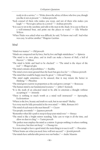 Civilization's Quotations

      ready to do a service.” — “Write down the advice of those who love you, though
      you like it not at present.” — Italian proverbs
“Seek counsel of them who makes you weep, and not of them who makes you
      laugh.” — “Never give advice in a crowd.” — Arabian proverbs
“It is easy to sit in the sunshine and talk to the man in the shade. It is easy to float in
      a well-trimmed boat, and point out the places to wade.” — Ella Wheeler
      Wilcox
“When Thales was asked what was difficult, he said, ‘To know one’s self.’ And what
      was easy, ‘to advise another.’” Diogenes Laertius


Mind

“Mind over matter.” — Old proverb
“Minds are conquered not by force, but by love and high-mindedness.” — Spinoza
“The mind is its own place, and in itself can make a heaven of Hell, a hell of
      Heaven.” — Milton
“The mind is fickle and hard to be checked.” — “The mind is the slayer of the
      real.” — Bhagavad-gita
“The mind contains all possibilities.” — Buddha
“The mind covers more ground than the heart but goes less far.” — Chinese proverb
“The mind that would be happy must be great.” — Edward Young
“The mind ought sometimes to be amused, that it may return the better to
      thinking.” — Phoedrus
“The mind grows narrow in proportion as the soul grows corrupt.” — Rousseau
“The human mind is our fundamental resource.” — John F. Kennedy
“It is the mark of an educated mind to be able to entertain a thought without
      accepting it.” — Aristotle
“There is nothing so much worth as a mind well instructed.” — Apocrypha,
      Ecclesiasticus
“Where is the love, beauty and truth we seek, but in our mind?” Shelley
“Let every man be fully persuaded in his own mind.” — Bible, Romans 14:5
“The mind of each man is the man himself.” — Cicero
“Ten people, ten minds.” — Japanese proverb
“Remember when life’s path is steep to keep your mind even.” — Horace
“The mind is like a bright mirror standing. Take care to wipe it all the time, and
      allow no dust to cling.” — Taoist proverb
“The perfect man employs his mind as a mirror. It grasps nothing; it refuses nothing.
      It receives, but does not keep.” — Chuang-tzu
“It is not enough to have a good mind; the main thing is to use it well.” — Descartes
“Where brains are what you need, force will not succeed.” — Jewish proverb
“Our minds have unbelievable power over our bodies.” — Andre Maurois

                                          < 96 >
 