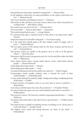 Life’s Ideal

“One good head is better than a hundred strong hands.” — Thomas Fuller
“In the beginner’s mind there are many possibilities, in the expert’s mind there are
      few.” — Shunryu Suzuki
“The wisest mind has something yet to learn.” — Santayana
“Old minds are like old horses; you must exercise them if you wish to keep them in
      working order.” — John Quincy Adams
“Few minds wear out; more rust out.” — Christian Bovee
“Free your mind.” — “Keep an open mind.” — Anonymous
“The resolved mind hath no cares.” — George Herbert
“If a cluttered desk signs a cluttered mind, of what, then, is an empty desk a sign?”
      Einstein
“Empty thy mind of evil, but fill it with good.” — Far Eastern saying
“It is the mind that maketh good or ill, that maketh wretch or happy, rich or
      poor.” — Edmund Spenser
“The two great movers of the human mind are the desire of good, and the fear of
      evil.” — Samuel Johnson
“The greatest minds are capable of the greatest vices as well as of the greatest
      virtues.” — Rene Descartes
“Our purses shall be proud, our garments poor: for ‘tis the mind that makes the body
      rich.” — Shakespeare
“Great minds discuss ideas, average minds discuss events, small minds discuss
      people.” — Eleanor Roosevelt
“Little things affect little minds.” — Disraeli
“Little things please little minds.” — Ovid
“A common mind perceiveth not beyond his eyes and ears.” — Martin Tupper
“Commonplace minds usually condemn what is beyond the reach of their
      understanding.” — La Rochefoucauld
“A man cannot develop his mind by simply writing and reading or making speeches
      all day long.” — Gandhi
“A mind conscious of integrity scorns to say more than it means to perform.” —
      Robert Burns
“I not only use all the brains I have, but all I can borrow.” — Woodrow Wilson
“No state of mind once gone can recur and be identical with what it was before.” —
      William James
“One need not a house; The brain has corridors surpassing material place.” — Emily
      Dickinson
“No matter where this body is, the mind is free to go elsewhere.” — William Henry
      Davies
“The mind of man is capable of anything, because everything is in it, all the past as
      well as the future.” — Joseph Conrad
“The highest, most varied and lasting pleasures are those of the mind.” —
      Schopenhauer

                                        < 97 >
 