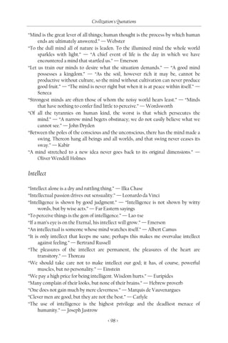 Civilization's Quotations

“Mind is the great lever of all things; human thought is the process by which human
     ends are ultimately answered.” — Webster
“To the dull mind all of nature is leaden. To the illumined mind the whole world
     sparkles with light.” — “A chief event of life is the day in which we have
     encountered a mind that startled us.” — Emerson
“Let us train our minds to desire what the situation demands.” — “A good mind
     possesses a kingdom.” — “As the soil, however rich it may be, cannot be
     productive without culture, so the mind without cultivation can never produce
     good fruit.” — “The mind is never right but when it is at peace within itself.” —
     Seneca
“Strongest minds are often those of whom the noisy world hears least.” — “Minds
     that have nothing to confer find little to perceive.” — Wordsworth
“Of all the tyrannies on human kind, the worst is that which persecutes the
     mind.” — “A narrow mind begets obstinacy; we do not easily believe what we
     cannot see.” — John Dryden
“Between the poles of the conscious and the unconscious, there has the mind made a
     swing. Thereon hang all beings and all worlds, and that swing never ceases its
     sway.” — Kabir
“A mind stretched to a new idea never goes back to its original dimensions.” —
     Oliver Wendell Holmes


Intellect

“Intellect alone is a dry and rattling thing.” — Ilka Chase
“Intellectual passion drives out sensuality.” — Leonardo da Vinci
“Intelligence is shown by good judgment.” — “Intelligence is not shown by witty
      words, but by wise acts.” — Far Eastern sayings
“To perceive things is the gem of intelligence.” — Lao-tse
“If a man’s eye is on the Eternal, his intellect will grow.” — Emerson
“An intellectual is someone whose mind watches itself.” — Albert Camus
“It is only intellect that keeps me sane; perhaps this makes me overvalue intellect
      against feeling.” — Bertrand Russell
“The pleasures of the intellect are permanent, the pleasures of the heart are
      transitory.” — Thoreau
“We should take care not to make intellect our god; it has, of course, powerful
      muscles, but no personality.” — Einstein
“We pay a high price for being intelligent. Wisdom hurts.” — Euripides
“Many complain of their looks, but none of their brains.” — Hebrew proverb
“One does not gain much by mere cleverness.” — Marquis de Vauvenargues
“Clever men are good, but they are not the best.” — Carlyle
“The use of intelligence is the highest privilege and the deadliest menace of
      humanity.” — Joseph Jastrow

                                        < 98 >
 