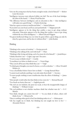 Life’s Ideal

“Give me the young man who has brains enough to make a fool of himself.” — Robert
     Louis Stevenson
“Intelligence increases mere physical ability one half. The use of the head abridges
     the labor of the hands.” — Henry Ward Beecher
“The difference between intelligence and an education is this — that intelligence
     will make you a good living.” — Charles Kettering
“Man has a great aversion to intellectual labor.” — Samuel Johnson
“If you don’t use your head, you’ll use your pocketbook.” — Belgian proverb
“Intelligence appears to be the thing that enables a man to get along without
     education. Education appears to be the thing that enables a man to get along
     without the use of his intelligence.” — Albert Edward Wiggam
“No great intellectual thing was ever done by great effort; a great thing can only be
     done by a great man, and he does it without effort.” — John Ruskin


Thinking

“Thinking is the essence of wisdom.” — Persian proverb
“Thinking is the talking of the soul with itself.” — Plato
“Thinking is like loving and dying, each of us must do it for himself.” — Josiah Royce
“I think; therefore I am — Cogito, ergo sum” Descartes
“To act is easy; to think is hard.” — Goethe
“To meditate is to labor; to think is to act.” — Victor Hugo
“They can do all because they think they can.” — Virgil
“To think great thoughts you must be heroes, as well as idealists.” — Oliver Wendell
     Holmes, Jr.
“I was a freethinker before I knew how to think.” — George Bernard Shaw
“I cannot teach anybody anything, I can only make them think.” — Socrates
“To most people nothing is more troublesome than the effort of thinking.” — James
     Bryce
“Most people would rather die than think; in fact, most do.” — Bertand Russell
“Two heads are better than one.” — English proverb
“The rich are too indolent, the poor too weak, to bear the insupportable fatigue of
     thinking.” — William Cowper
“The real problem is not whether machines think but whether men do.” — B. F.
     Skinner
“Fore-think, though you cannot fore-tell.” — “As you think of others, others will
     think of you.” — Old proverbs
“There is nothing either good or bad, but thinking makes it so.” — Shakespeare
“Life has taught me to think, but thinking has not taught me how to live.” —
     Alexander Herzen

                                        < 99 >
 