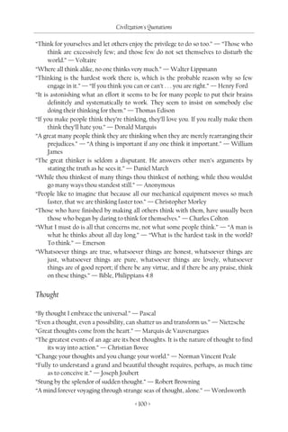 Civilization's Quotations

“Think for yourselves and let others enjoy the privilege to do so too.” — “Those who
      think are excessively few; and those few do not set themselves to disturb the
      world.” — Voltaire
“Where all think alike, no one thinks very much.” — Walter Lippmann
“Thinking is the hardest work there is, which is the probable reason why so few
      engage in it.” — “If you think you can or can’t . . . you are right.” — Henry Ford
“It is astonishing what an effort it seems to be for many people to put their brains
      definitely and systematically to work. They seem to insist on somebody else
      doing their thinking for them.” — Thomas Edison
“If you make people think they’re thinking, they’ll love you. If you really make them
      think they’ll hate you.” — Donald Marquis
“A great many people think they are thinking when they are merely rearranging their
      prejudices.” — “A thing is important if any one think it important.” — William
      James
“The great thinker is seldom a disputant. He answers other men’s arguments by
      stating the truth as he sees it.” — Daniel March
“While thou thinkest of many things thou thinkest of nothing; while thou wouldst
      go many ways thou standest still.” — Anonymous
“People like to imagine that because all our mechanical equipment moves so much
      faster, that we are thinking faster too.” — Christopher Morley
“Those who have finished by making all others think with them, have usually been
      those who began by daring to think for themselves.” — Charles Colton
“What I must do is all that concerns me, not what some people think.” — “A man is
      what he thinks about all day long.” — “What is the hardest task in the world?
      To think.” — Emerson
“Whatsoever things are true, whatsoever things are honest, whatsoever things are
      just, whatsoever things are pure, whatsoever things are lovely, whatsoever
      things are of good report; if there be any virtue, and if there be any praise, think
      on these things.” — Bible, Philippians 4:8


Thought

“By thought I embrace the universal.” — Pascal
“Even a thought, even a possibility, can shatter us and transform us.” — Nietzsche
“Great thoughts come from the heart.” — Marquis de Vauvenargues
“The greatest events of an age are its best thoughts. It is the nature of thought to find
     its way into action.” — Christian Bovee
“Change your thoughts and you change your world.” — Norman Vincent Peale
“Fully to understand a grand and beautiful thought requires, perhaps, as much time
     as to conceive it.” — Joseph Joubert
“Stung by the splendor of sudden thought.” — Robert Browning
“A mind forever voyaging through strange seas of thought, alone.” — Wordsworth

                                         < 100 >
 
