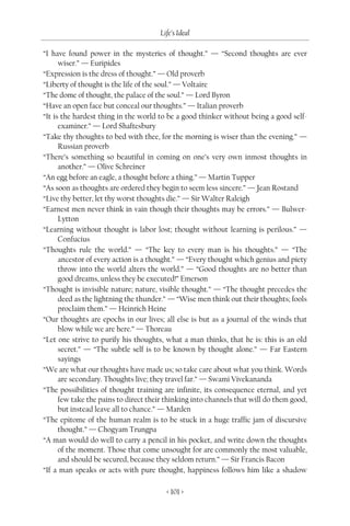Life’s Ideal

“I have found power in the mysteries of thought.” — “Second thoughts are ever
      wiser.” — Euripides
“Expression is the dress of thought.” — Old proverb
“Liberty of thought is the life of the soul.” — Voltaire
“The dome of thought, the palace of the soul.” — Lord Byron
“Have an open face but conceal our thoughts.” — Italian proverb
“It is the hardest thing in the world to be a good thinker without being a good self-
      examiner.” — Lord Shaftesbury
“Take thy thoughts to bed with thee, for the morning is wiser than the evening.” —
      Russian proverb
“There’s something so beautiful in coming on one’s very own inmost thoughts in
      another.” — Olive Schreiner
“An egg before an eagle, a thought before a thing.” — Martin Tupper
“As soon as thoughts are ordered they begin to seem less sincere.” — Jean Rostand
“Live thy better, let thy worst thoughts die.” — Sir Walter Raleigh
“Earnest men never think in vain though their thoughts may be errors.” — Bulwer-
      Lytton
“Learning without thought is labor lost; thought without learning is perilous.” —
      Confucius
“Thoughts rule the world.” — “The key to every man is his thoughts.” — “The
      ancestor of every action is a thought.” — “Every thought which genius and piety
      throw into the world alters the world.” — “Good thoughts are no better than
      good dreams, unless they be executed!” Emerson
“Thought is invisible nature; nature, visible thought.” — “The thought precedes the
      deed as the lightning the thunder.” — “Wise men think out their thoughts; fools
      proclaim them.” — Heinrich Heine
“Our thoughts are epochs in our lives; all else is but as a journal of the winds that
      blow while we are here.” — Thoreau
“Let one strive to purify his thoughts, what a man thinks, that he is: this is an old
      secret.” — “The subtle self is to be known by thought alone.” — Far Eastern
      sayings
“We are what our thoughts have made us; so take care about what you think. Words
      are secondary. Thoughts live; they travel far.” — Swami Vivekananda
“The possibilities of thought training are infinite, its consequence eternal, and yet
      few take the pains to direct their thinking into channels that will do them good,
      but instead leave all to chance.” — Marden
“The epitome of the human realm is to be stuck in a huge traffic jam of discursive
      thought.” — Chogyam Trungpa
“A man would do well to carry a pencil in his pocket, and write down the thoughts
      of the moment. Those that come unsought for are commonly the most valuable,
      and should be secured, because they seldom return.” — Sir Francis Bacon
“If a man speaks or acts with pure thought, happiness follows him like a shadow

                                        < 101 >
 