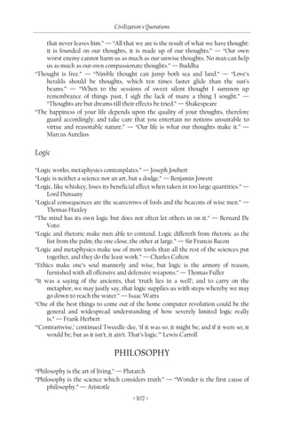 Civilization's Quotations

    that never leaves him.” — “All that we are is the result of what we have thought:
    it is founded on our thoughts, it is made up of our thoughts.” — “Our own
    worst enemy cannot harm us as much as our unwise thoughts. No man can help
    us as much as our own compassionate thoughts.” — Buddha
“Thought is free.” — “Nimble thought can jump both sea and land.” — “Love’s
    heralds should be thoughts, which ten times faster glide than the sun’s
    beams.” — “When to the sessions of sweet silent thought I summon up
    remembrance of things past, I sigh the lack of many a thing I sought.” —
    “Thoughts are but dreams till their effects be tried.” — Shakespeare
“The happiness of your life depends upon the quality of your thoughts, therefore
    guard accordingly; and take care that you entertain no notions unsuitable to
    virtue and reasonable nature.” — “Our life is what our thoughts make it.” —
    Marcus Aurelius

Logic

“Logic works; metaphysics contemplates.” — Joseph Joubert
“Logic is neither a science nor an art, but a dodge.” — Benjamin Jowett
“Logic, like whiskey, loses its beneficial effect when taken in too large quantities.” —
     Lord Dunsany
“Logical consequences are the scarecrows of fools and the beacons of wise men.” —
     Thomas Huxley
“The mind has its own logic but does not often let others in on it.” — Bernard De
     Voto
“Logic and rhetoric make men able to contend. Logic differeth from rhetoric as the
     fist from the palm; the one close, the other at large.” — Sir Francis Bacon
“Logic and metaphysics make use of more tools than all the rest of the sciences put
     together, and they do the least work.” — Charles Colton
“Ethics make one’s soul mannerly and wise, but logic is the armory of reason,
     furnished with all offensive and defensive weapons.” — Thomas Fuller
“It was a saying of the ancients, that ‘truth lies in a well’; and to carry on the
     metaphor, we may justly say, that logic supplies us with steps whereby we may
     go down to reach the water.” — Isaac Watts
“One of the best things to come out of the home computer revolution could be the
     general and widespread understanding of how severely limited logic really
     is.” — Frank Herbert
“‘Contrariwise,’ continued Tweedle-dee, ‘if it was so, it might be; and if it were so, it
     would be; but as it isn’t, it ain’t. That’s logic.’” Lewis Carroll


                                PHILOSOPHY
“Philosophy is the art of living.” — Plutarch
“Philosophy is the science which considers truth.” — “Wonder is the first cause of
     philosophy.” — Aristotle
                                         < 102 >
 