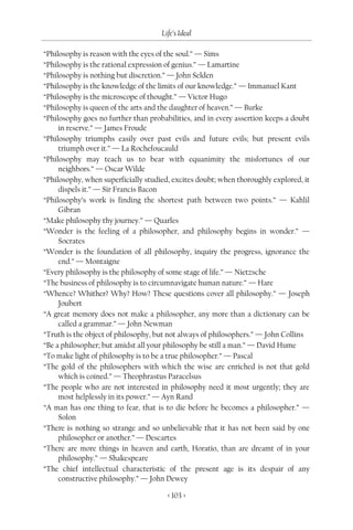 Life’s Ideal

“Philosophy is reason with the eyes of the soul.” — Sims
“Philosophy is the rational expression of genius.” — Lamartine
“Philosophy is nothing but discretion.” — John Selden
“Philosophy is the knowledge of the limits of our knowledge.” — Immanuel Kant
“Philosophy is the microscope of thought.” — Victor Hugo
“Philosophy is queen of the arts and the daughter of heaven.” — Burke
“Philosophy goes no further than probabilities, and in every assertion keeps a doubt
     in reserve.” — James Froude
“Philosophy triumphs easily over past evils and future evils; but present evils
     triumph over it.” — La Rochefoucauld
“Philosophy may teach us to bear with equanimity the misfortunes of our
     neighbors.” — Oscar Wilde
“Philosophy, when superficially studied, excites doubt; when thoroughly explored, it
     dispels it.” — Sir Francis Bacon
“Philosophy’s work is finding the shortest path between two points.” — Kahlil
     Gibran
“Make philosophy thy journey.” — Quarles
“Wonder is the feeling of a philosopher, and philosophy begins in wonder.” —
     Socrates
“Wonder is the foundation of all philosophy, inquiry the progress, ignorance the
     end.” — Montaigne
“Every philosophy is the philosophy of some stage of life.” — Nietzsche
“The business of philosophy is to circumnavigate human nature.” — Hare
“Whence? Whither? Why? How? These questions cover all philosophy.” — Joseph
     Joubert
“A great memory does not make a philosopher, any more than a dictionary can be
     called a grammar.” — John Newman
“Truth is the object of philosophy, but not always of philosophers.” — John Collins
“Be a philosopher; but amidst all your philosophy be still a man.” — David Hume
“To make light of philosophy is to be a true philosopher.” — Pascal
“The gold of the philosophers with which the wise are enriched is not that gold
     which is coined.” — Theophrastus Paracelsus
“The people who are not interested in philosophy need it most urgently; they are
     most helplessly in its power.” — Ayn Rand
“A man has one thing to fear, that is to die before he becomes a philosopher.” —
     Solon
“There is nothing so strange and so unbelievable that it has not been said by one
     philosopher or another.” — Descartes
“There are more things in heaven and earth, Horatio, than are dreamt of in your
     philosophy.” — Shakespeare
“The chief intellectual characteristic of the present age is its despair of any
     constructive philosophy.” — John Dewey

                                       < 103 >
 