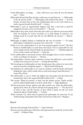 Civilization's Quotations

“Until philosophers are kings . . . cities will never cease from ill, nor the human
     race.” — Plato
“Philosophy did not find Plato already a noble man, it made him one.” — “Philosophy
     is the art and law of life.” — “Philosophy is the health of the mind.” — “It is the
     bounty of nature that we live, but of philosophy, that we live well; which is, in
     truth, a greater benefit than life itself.” — Seneca
“Philosophy is such an impertinently litigious lady that a man had as good be
     engaged in lawsuits as have to do with her.” — Newton
“Philosophers have done wisely when they have told us to cultivate our reason rather
     than our feelings, for reason reconciles us to daily things of existence; our
     feelings teach us to yearn after the far, the difficult, the unseen.” — Bulwer-
     Lytton
“Philosophy, if rightly defined, is nothing but the love of wisdom.” — “To study
     philosophy is nothing but to prepare one’s self to die.” — Cicero
“What is it to be a philosopher? Is it not to be prepared against events?” “The first
     business of philosophy is to part from self-conceit. For it is impossible for any
     man to begin to learn what he thinks he already knows.” — “All philosophy lies
     in two words, sustain and abstain.” — Epictetus
“To be a philosopher is not merely to have subtle thoughts; but to so love wisdom as
     to live according to its dictates.” — Thoreau
“The philosopher is Nature’s pilot. And there you have the difference: to be in hell is
     to drift; to be in heaven is to steer.” — George Bernard Shaw
“The besetting sin of philosophers is that, being human, they endeavor to survey the
     universe from the standpoint of gods.” — Alfred North Whitehead
“My definition of a philosopher is of a man in a balloon, with his family and friends
     holding the ropes which confine him to earth and trying to haul him down.” —
     Louisa May Alcott
“The philosopher is one to whom the highest has descended and the lowest has
     mounted up; who is the equal and kindly brother of all.” — Carlyle
“The maxim ‘Think for yourself,’ is basic; but the further maxim, ‘Think socially,’
     must be added if philosophy is to do its whole duty.” — Edgar Brightman
“All the persecutors declare against each other mortal war, while the philosopher,
     oppressed by them all, contents himself with pitying them.” — “The discovery
     of what is true, and the practice of that which is good, are the two most
     important objects of philosophy.” — Voltaire
“When Aristotle was asked what he gained from philosophy, he answered, ‘To do
     without being commanded what others do from fear of the laws.’” Diogenes


Reason

“Reason is the triumph of the intellect.” — James Schouler
“Reason never has failed man. Only force and repression have made the wrecks in the
    world.” — William White

                                        < 104 >
 