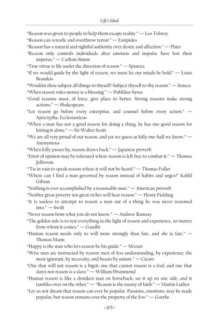 Life’s Ideal

“Reason was given to people to help them escape reality.” — Leo Tolstoy
“Reason can wrestle and overthrow terror.” — Euripides
“Reason has a natural and rightful authority over desire and affection.” — Plato
“Reason only controls individuals after emotion and impulse have lost their
     impetus.” — Carlton Simon
“True virtue is life under the direction of reason.” — Spinoza
“If we would guide by the light of reason, we must let our minds be bold.” — Louis
     Brandeis
“Wouldst thou subject all things to thyself? Subject thyself to thy reason.” — Seneca
“When reason rules money is a blessing.” — Publilius Syrus
“Good reasons must, of force, give place to better. Strong reasons make strong
     actions.” — Shakespeare
“Let reason go before every enterprise, and counsel before every action.” —
     Apocrypha, Ecclesiasticus
“When a man has not a good reason for doing a thing, he has one good reason for
     letting it alone.” — Sir Walter Scott
“We are all very proud of our reason, and yet we guess at fully one-half we know.” —
     Anonymous
“When folly passes by, reason draws back.” — Japanese proverb
“Error of opinion may be tolerated where reason is left free to combat it.” — Thomas
     Jefferson
“’Tis in vain to speak reason where it will not be heard.” — Thomas Fuller
“Where can I find a man governed by reason instead of habits and urges?” Kahlil
     Gibran
“Nothing is ever accomplished by a reasonable man.” — American proverb
“Neither great poverty nor great riches will hear reason.” — Henry Fielding
“It is useless to attempt to reason a man out of a thing he was never reasoned
     into.” — Swift
“Never reason from what you do not know.” — Andrew Ramsay
“The golden rule is to test everything in the light of reason and experience, no matter
     from whom it comes.” — Gandhi
“Human reason needs only to will more strongly than fate, and she is fate.” —
     Thomas Mann
“Happy is the man who lets reason be his guide.” — Mozart
“Wise men are instructed by reason; men of less understanding, by experience; the
     most ignorant, by necessity; and beasts by nature.” — Cicero
“One that will not reason is a bigot; one that cannot reason is a fool; and one that
     dares not reason is a slave.” — William Drummond
“Human reason is like a drunken man on horseback; set it up on one side, and it
     tumbles over on the other.” — “Reason is the enemy of faith.” — Martin Luther
“Let us not dream that reason can ever be popular. Passions, emotions, may be made
     popular, but reason remains ever the property of the few.” — Goethe

                                        < 105 >
 