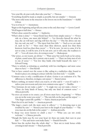 Civilization's Quotations

“Live your life, do your work, then take your hat.” — Thoreau
“Everything should be made as simple as possible, but not simpler.” — Einstein
“The most solid stone in the structure is the lowest one in the foundation.” — Kahlil
     Gibran
“Use it or lose it.” — Anonymous
“Begin at the beginning and go till you come to the end; then stop.” — Lewis Carroll
“Well begun is half done.” — Horace
“What’s done cannot be undone.” — Sophocles
“What’s done is done.” — “Great floods have flown from simple sources.” — “If two
     ride on a horse, one must ride behind.” — “Let Hercules himself do what he
     may, the cat will mew and dog will have his day.” — “One fire drives out one
     fire; one nail, one nail.” — “The ripest fruit first falls.” — “Such as we are made
     of, such we be.” — “Have more than thou showest, speak less than thou
     knowest, lend less than thou owest.” — “If it be now, ‘tis not to come; if it be
     not to come, it will be now; if it be not now, yet it will come; the readiness is
     all.” — “Love all, trust a few, do wrong to none.” — Shakespeare
“Our senses, as our reason, are divine.” — “Plain sense but rarely leads us far astray,
     of plain, sound sense, life’s current coin is made.” — “There are forty men of wit
     to one of sense.” — “Too low they build, who build beneath the stars.” —
     Edward Young
“There is nobody so irritating as somebody with less intelligence and more sense
     than we have.” — Don Herold
“Not to have control over the senses is like sailing in a rudderless ship, bound to
     break to pieces on coming in contact with the very first rock.” — Gandhi
“Common sense is only a modification of talent. Genius is an exaltation of it. The
     difference is, therefore, in degree, not nature.” — Baron Lytton
“Believe nothing, no matter where you read it, or who said it — even if I said it —
     unless your own reason and your own common sense agree.” — Buddha
“Two footsteps do not make a path.” — “A single tree can not make a forest.” —
     “There are forty kinds of lunacy, but only one kind of common sense.” —
     African proverbs
“No river can return to its source, yet all rivers must have a beginning.” — “When
     you are in the water you swim.” — “The rain falls on the just and the unjust.” —
     “One finger cannot lift a pebble.” — Native American proverbs
“Don’t fix it if it ain’t broke.” — American proverb
“The larger a man’s roof, the more snow it collects.” — “A drowning man is not
     troubled by rain.” — “Stretch your foot to the length of your blanket.” — “The
     wise man sits on the hole in his carpet.” — Arabian proverbs
“A sheep was never known to climb a tree.” — “What you can not avoid,
     welcome.” — Chinese proverbs
“Though the birds may fly over your head, let them not make their nest in your
     hair.” — “Fire and straw soon make flame.” — Danish Proverbs
“Better lose the anchor than the whole ship.” — “Best not to trade horses while
     crossing in mid-stream.” — Dutch proverbs

                                        < 108 >
 
