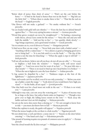Life’s Ideal

“Better short of pence than short of sense.” — “Don’t set the cart before the
     horse.” — “A bird in the hand is better than two in the bush.” — “Big fish eat
     the little fish.” — “Where there is smoke there is fire.” — “That hit the nail on
     the head.” — English proverbs
“One flower will not make a garland.” — “No smoke without fire.” — French
     proverbs
“An ass loaded with gold still eats thistles.” — “Even the lion has to defend himself
     against flies.” — “Not every spring becomes a stream.” — German proverbs
“Wood that grows warped can never be straightened.” — “In baiting a mousetrap
     with cheese, always leave room for the mouse.” — “Seize the end and you will
     hold the middle.” — “Add not fire to fire.” — “Act quickly, think slowly.” —
     “Age brings experience, and a good mind wisdom.” — Greek proverbs
“An ox remains an ox, even if driven to Vienna.” — Hungarian proverb
“A bird never flew on one wing.” — “Never bolt your door with a boiled carrot.” —
     “Anything will fit a naked man.” — “It is almost as good as bringing good news
     not to bring bad.” — “It is not fish until it is on the bank.” — “The day of the
     storm is not the time for thatching.” — “When the apple is ripe it will fall.” —
     Irish proverbs
“Tell not all you know, believe not all you hear, do not all you are able.” — “It is easy
     to frighten a bull from the window.” — “Empty sacks will never stand
     upright.” — “Land was never lost for want of an heir.” — “No pear falls into a
     shut mouth.” — “There is no need to bind up one’s head before it is broken.” —
     “When the sun is highest it casts the least shadow.” — Italian proverbs
“A fog cannot be dispelled by a fan.” — “Darkness reigns at the foot of the
     lighthouse.” — Japanese proverbs
“Time and words can’t be recalled, even if it was only yesterday.” — “Before you start
     up a ladder, count the rungs.” — “Look down if you would know how high you
     stand.” — “At the baths, all are equal.” — Jewish proverbs
“One that hath wax for a head must not walk in the sun.” — “If there is no wind,
     row.” — Latin proverbs
“Although it may rain, cast not away the watering pot.” — “A piece of incense may
     be as large as the knee, but unless burnt emits no fragrance.” — “Though a tree
     grow ever so high, the falling leaves return to the root.” — “Kick away the
     ladder and one’s feet are left dangling.” — Malayan proverbs
“An ant on the move does more than a dozing ox.” — “It’s not enough to know how
     to ride — you must also know how to fall.” — Mexican proverbs
“When the explorer is ready, the guide will appear.” — Nepalese proverb
“When the mouse laughs at the cat there is a hole nearby.” — Nigerian proverb
“Do not drink from a well and throw a stone into it.” — “Knock on the door before
     entering.” — “One hand can’t clap.” — Palestinian proverbs
“One pound of learning requires ten pounds of common sense to apply it.” — Persian
     proverb
“Into the closed mouth the fly does not get.” — Philippine proverb

                                         < 109 >
 