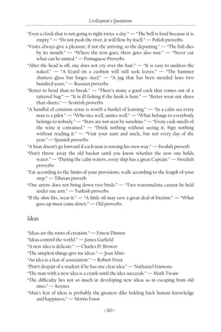 Civilization's Quotations

“Even a clock that is not going is right twice a day.” — “The bell is loud because it is
      empty.” — “Do not push the river, it will flow by itself.” — Polish proverbs
“Visits always give a pleasure; if not the arriving, so the departing.” — “The fish dies
      by its mouth.” — “Where the iron goes, there goes also rust.” — “Never cut
      what can be untied.” — Portuguese Proverbs
“After the head is off, one does not cry over the hair.” — “It is easy to undress the
      naked.” — “A lizard on a cushion will still seek leaves.” — “The hammer
      shatters glass but forges steel.” — “A jug that has been mended lasts two
      hundred years.” — Russian proverbs
“Better to bend than to break.” — “There’s many a good cock that comes out of a
      tattered bag.” — “It is ill fishing if the hook is bare.” — “Better wear out shoes
      than sheets.” — Scottish proverbs
“A handful of common sense is worth a bushel of learning.” — “In a calm sea every
      man is a pilot.” — “Who ties well, unties well.” — “What belongs to everybody
      belongs to nobody.” — “Stars are not seen by sunshine.” — “Every cask smells of
      the wine it contained.” — “Drink nothing without seeing it; Sign nothing
      without reading it.” — “Visit your aunt and uncle, but not every day of the
      year.” — Spanish proverbs
“A boat doesn’t go forward if each man is rowing his own way.” — Swahili proverb
“Don’t throw away the old bucket until you know whether the new one holds
      water.” — “During the calm waters, every ship has a great Captain.” — Swedish
      proverbs
“Eat according to the limits of your provisions; walk according to the length of your
      step.” — Tibetan proverb
“One arrow does not bring down two birds.” — “Two watermelons cannot be held
      under one arm.” — Turkish proverbs
“If the shoe fits, wear it.” — “A little oil may save a great deal of friction.” — “What
      goes up must come down.” — Old proverbs


Ideas

“Ideas are the roots of creation.” — Ernest Dimnet
“Ideas control the world.” — James Garfield
“A new idea is delicate.” — Charles D. Brower
“The simplest things give me ideas.” — Joan Miro
“An idea is a feat of association.” — Robert Frost
“Don’t despair of a student if he has one clear idea.” — Nathaniel Emmons
“The man with a new idea is a crank until the idea succeeds.” — Mark Twain
“The difficulty lies not so much in developing new ideas as in escaping from old
     ones.” — Keynes
“Man’s fear of ideas is probably the greatest dike holding back human knowledge
     and happiness.” — Morris Ernst

                                        < 110 >
 