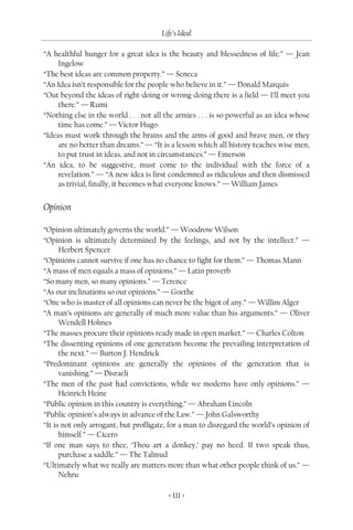 Life’s Ideal

“A healthful hunger for a great idea is the beauty and blessedness of life.” — Jean
     Ingelow
“The best ideas are common property.” — Seneca
“An Idea isn’t responsible for the people who believe in it.” — Donald Marquis
“Out beyond the ideas of right-doing or wrong-doing there is a field — I’ll meet you
     there.” — Rumi
“Nothing else in the world . . . not all the armies . . . is so powerful as an idea whose
     time has come.” — Victor Hugo
“Ideas must work through the brains and the arms of good and brave men, or they
     are no better than dreams.” — “It is a lesson which all history teaches wise men,
     to put trust in ideas, and not in circumstances.” — Emerson
“An idea, to be suggestive, must come to the individual with the force of a
     revelation.” — “A new idea is first condemned as ridiculous and then dismissed
     as trivial, finally, it becomes what everyone knows.” — William James


Opinion

“Opinion ultimately governs the world.” — Woodrow Wilson
“Opinion is ultimately determined by the feelings, and not by the intellect.” —
      Herbert Spencer
“Opinions cannot survive if one has no chance to fight for them.” — Thomas Mann
“A mass of men equals a mass of opinions.” — Latin proverb
“So many men, so many opinions.” — Terence
“As our inclinations so our opinions.” — Goethe
“One who is master of all opinions can never be the bigot of any.” — Willim Alger
“A man’s opinions are generally of much more value than his arguments.” — Oliver
      Wendell Holmes
“The masses procure their opinions ready made in open market.” — Charles Colton
“The dissenting opinions of one generation become the prevailing interpretation of
      the next.” — Burton J. Hendrick
“Predominant opinions are generally the opinions of the generation that is
      vanishing.” — Disraeli
“The men of the past had convictions, while we moderns have only opinions.” —
      Heinrich Heine
“Public opinion in this country is everything.” — Abraham Lincoln
“Public opinion’s always in advance of the Law.” — John Galsworthy
“It is not only arrogant, but profligate, for a man to disregard the world’s opinion of
      himself.” — Cicero
“If one man says to thee, ‘Thou art a donkey,’ pay no heed. If two speak thus,
      purchase a saddle.” — The Talmud
“Ultimately what we really are matters more than what other people think of us.” —
      Nehru

                                         < 111 >
 