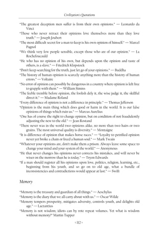 Civilization's Quotations

“The greatest deception men suffer is from their own opinions.” — Leonardo da
      Vinci
“Those who never retract their opinions love themselves more than they love
      truth.” — Joseph Joubert
“The most difficult secret for a man to keep is his own opinion of himself.” — Marcel
      Pagnol
“We think very few people sensible, except those who are of our opinion.” — La
      Rochefoucauld
“He who has no opinion of his own, but depends upon the opinion and taste of
      others, is a slave.” — Friedrich Klopstock
“Don’t keep searching for the truth, just let go of your opinions.” — Buddha
“The history of human opinion is scarcely anything more than the history of human
      errors.” — Voltaire
“No error of opinion can possibly be dangerous in a country where opinion is left free
      to grapple with them.” — William Simms
“The feeble tremble before opinion, the foolish defy it, the wise judge it, the skillful
      direct it.” — Madame Roland
“Every difference of opinion is not a difference in principle.” — Thomas Jefferson
“Opinion is the main thing which does good or harm in the world. It is our false
      opinions of things which ruin us.” — Marcus Aurelius
“One has of course the right to change opinion, but on condition of not fraudulently
      adjusting the new to the old.” — Jean Rostand
“There never was in the world two opinions alike, no more than two hairs or two
      grains. The most universal quality is diversity.” — Montaigne
“It is difference of opinion that makes horse races.” — “Loyalty to petrified opinion
      never yet broke a chain or freed a human soul.” — Mark Twain
“Whatever your opinions are, don’t make them a prison. Always leave some space to
      change your mind and your system of the world.” — Anonymous
“He that never changes his opinions never corrects his mistakes, and will never be
      wiser on the morrow than he is today.” — Tryon Edwards
“If a man should register all his opinions upon love, politics, religion, learning, etc.,
      beginning from his youth, and so go on to old age, what a bundle of
      inconsistencies and contradictions would appear at last.” — Swift


Memory

“Memory is the treasury and guardian of all things.” — Aeschylus
“Memory is the diary that we all carry about with us.” — Oscar Wilde
“Memory tempers prosperity, mitigates adversity, controls youth, and delights old
   age.” — Lactantius
“Memory is not wisdom; idiots can by rote repeat volumes. Yet what is wisdom
   without memory?” Martin Tupper

                                         < 112 >
 