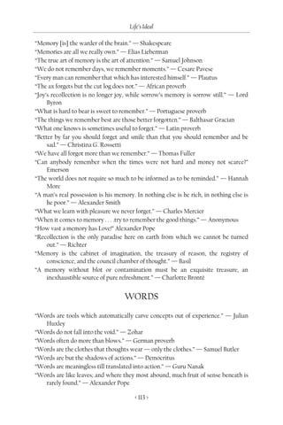 Life’s Ideal

“Memory [is] the warder of the brain.” — Shakespeare
“Memories are all we really own.” — Elias Lieberman
“The true art of memory is the art of attention.” — Samuel Johnson
“We do not remember days, we remember moments.” — Cesare Pavese
“Every man can remember that which has interested himself.” — Plautus
“The ax forgets but the cut log does not.” — African proverb
“Joy’s recollection is no longer joy, while sorrow’s memory is sorrow still.” — Lord
     Byron
“What is hard to bear is sweet to remember.” — Portuguese proverb
“The things we remember best are those better forgotten.” — Balthasar Gracian
“What one knows is sometimes useful to forget.” — Latin proverb
“Better by far you should forget and smile than that you should remember and be
     sad.” — Christina G. Rossetti
“We have all forgot more than we remember.” — Thomas Fuller
“Can anybody remember when the times were not hard and money not scarce?”
     Emerson
“The world does not require so much to be informed as to be reminded.” — Hannah
     More
“A man’s real possession is his memory. In nothing else is he rich, in nothing else is
     he poor.” — Alexander Smith
“What we learn with pleasure we never forget.” — Charles Mercier
“When it comes to memory . . . .try to remember the good things.” — Anonymous
“How vast a memory has Love!” Alexander Pope
“Recollection is the only paradise here on earth from which we cannot be turned
     out.” — Richter
“Memory is the cabinet of imagination, the treasury of reason, the registry of
     conscience, and the council chamber of thought.” — Basil
“A memory without blot or contamination must be an exquisite treasure, an
     inexhaustible source of pure refreshment.” — Charlotte Brontë


                                    WORDS
“Words are tools which automatically carve concepts out of experience.” — Julian
   Huxley
“Words do not fall into the void.” — Zohar
“Words often do more than blows.” — German proverb
“Words are the clothes that thoughts wear — only the clothes.” — Samuel Butler
“Words are but the shadows of actions.” — Democritus
“Words are meaningless till translated into action.” — Guru Nanak
“Words are like leaves; and where they most abound, much fruit of sense beneath is
   rarely found.” — Alexander Pope

                                        < 113 >
 