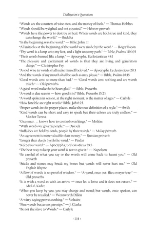 Civilization's Quotations

“Words are the counters of wise men, and the money of fools.” — Thomas Hobbes
“Words should be weighed and not counted.” — Hebrew proverb
“Words have the power to destroy or heal. When words are both true and kind, they
      can change the world.” — Buddha
“In the beginning was the word.” — Bible; John 1:1
“All miracles at the beginning of the world were made by the word.” — Roger Bacon
“Thy word is a lamp unto my feet, and a light unto my path.” — Bible, Psalms 119:105
“Their words burned like a lamp.” — Apocrypha, Ecclesiasticus 48:1
“The pleasure and excitement of words is that they are living and generation
      things.” — Christopher Fry
“A soul wise in words shall make himself beloved.” — Apocrypha Ecclesiasticus 20:3
“And the words of my mouth shall be such as may please.” — Bible, Psalms 18:15
“Good words cost no more than bad.” — “Good words cost nothing and are worth
      much.” — Old proverbs
“A good word maketh the heart glad.” — Bible, Proverbs
“A word in due season — how good it is!” Bible, Proverbs 15:23
“A word spoken in season, at the right moment, is the matter of ages.” — Carlyle
“How forcible are right words!” Bible, Job 6:25
“Proper words in the proper places, make the true definition of a style.” — Swift
“Kind words can be short and easy to speak but their echoes are truly endless.” —
      Mother Teresa
“Grammar . . . knows how to control even kings.” — Molière
“With words we govern people.” — Disraeli
“Buffaloes are held by cords, people by their words.” — Malay proverb
“An agreement is more valuable than money.” — Russian proverb
“Longer than deeds liveth the word.” — Pindar
“Keep your word.” — Apocrypha, Ecclesiasticus 29:3
“The best way to keep your word is not to give it.” — Napoleon
“Be careful of what you say or the words will come back to haunt you.” — Old
      proverb
“Sticks and stones may break my bones but words will never hurt me.” — Old
      English Rhyme
“A flow of words is no proof of wisdom.” — “A word, once out, flies everywhere.” —
      Old proverbs
“It is with a word as with an arrow — once let it loose and it does not return.” —
      Abd-el-Kader
“What you keep by you, you may change and mend; but words, once spoken, can
      never be recalled.” — Wentworth Dillon
“A witty saying proves nothing.” — Voltaire
“Fine words butter no parsnips.” — J. Clarke
“Be not the slave to Words.” — Carlyle

                                       < 114 >
 
