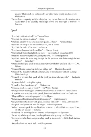 Civilization's Quotations

    a name? That which we call a rose by any other name would smell as sweet.” —
    Shakespeare
“No one has a prosperity so high or firm, but that two or three words can dishearten
    it; and there is no calamity which right words will not begin to redress.” —
    Emerson


Speech

“Speech is civilization itself.” — Thomas Mann
“Speech is the mirror of action.” — Solon
“Speech is a mirror of the soul: as a man speaks, so he is.” — Publilius Syrus
“Speech is the entry to the palace of love.” — Jami of Persia
“Speech is the index of the mind.” — Seneca
“Speech ventilates our intellectual fire.” — Edward Young
“Speech finely framed delighteth the ears.” — Apocrypha, II Maccabees 15:39
“Speeches measured by the hour, die by the hour.” — Thomas Jefferson
“Speeches cannot be made long enough for the speakers, nor short enough for the
     hearers.” — James Perry
“Speak clearly if you speak at all; Carve every word before you let if fall.” — O. W.
     Holmes
“Speak softly and carry a big stick; you will go far.” — Theodore Roosevelt
“Speak of the moderns without contempt, and of the ancients without idolatry.” —
     Philip Stanhope
“Speak ill of no man, but speak all the good you know of everybody.” — Benjamin
     Franklin
“Speak well of all.” — Sophist saying
“Speak less than thou knowest.” — Shakespeare
“Speaking much is a sign of vanity.” — Sir Walter Raleigh
“Sayings remain meaningless until they are embodied in habits.” — Kahlil Gibran
“A superior man is modest in his speech, but exceeds in his actions.” — Confucius
“They said little, but to the purpose.” — Lord Byron
“Better say nothing than nothing to the purpose.” — English proverb
“Let your speech be always with grace, seasoned with salt.” — Bible, Colossians 4:6
“To speak kindly does not hurt the tongue.” — French proverb
“When I want to speak, let me think first. Is it true? Is it kind? Is it necessary? If not,
     let it be left unsaid.” — Babcock
“First learn the meaning of what you say, and then speak.” — Epictetus
“Do not say all that you know, but always know what you say.” — Claudius
“Let thy speech be short, comprehending much in few words.” — Bible, Ecclesiaticus
     33:8
“Say only a little but say it well.” — Celtic proverb

                                          < 116 >
 