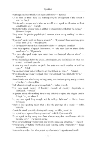 Life’s Ideal

“Nothing is said now that has not been said before.” — Terence
“Let no man say that I have said nothing new; the arrangement of the subject is
      new.” — Pascal
“This is such a serious world that we should never speak at all unless we have
      something to say.” — Carlyle
“It is better not to speak a word at all than to speak more words than we should.” —
      Thomas à Kempis
“They knew the precise psychological moment when to say nothing.” — Oscar
      Wilde
“If you don’t say it, you’ll not have to unsay it.” — “If you don’t have something good
      to say, don’t say it.” — Old proverbs
“Let thy speech be better than silence or be silent.” — Dionysius the Elder
“More have repented of speech than silence.” — “The heart does not think all the
      mouth says.” — Old proverbs
“Ten men who speak make more noise than ten thousand who are silent.” —
      Napoleon
“A wise man reflects before he speaks. A fool speaks, and then reflects on what was
      uttered.” — French proverb
“A man may teach another to speak; but none can teach another to hold his
      peace.” — Pollok
“He can never speak well, who knows not how to hold his peace.” — Plutarch
“If you think twice before you speak once, you will speak twice the better for it.” —
      Anonymous
“Blessed is the man who, having nothing to say, abstains from giving wordy evidence
      of the fact.” — George Eliot
“Half a brain is enough for one who says little.” — Italian proverb
“Few men speak humbly of humility, chastely of chastity, skeptically of
      skepticism.” — Pascal
“In general those who nothing have to say contrive to spend the longest time in
      doing it.” — James Lowell
“Let any man speak long enough, and he will get believers.” — Robert Louis
      Stevenson
“There is that speaking rashly that is like the piercings of a sword.” — Bible,
      Proverbs
“Out of the mouth proceeds blessing and cursing.” — Bible, James 3:10
“Let no evil speech proceed from your mouth.” — Bible, Ephesians 4:29
“Do not speak harshly to any man; those who are so spoken to will answer thee in
      the same way.” — Far Eastern saying
“If you say a bad thing, you may soon hear a worse thing said about you.” — Hesiod
“What people say behind your back is your standing in the community.” — Edgar
      Watson Howe
“How awful to reflect that what people say of us is true!” Logan Pearsall Smith

                                        < 117 >
 