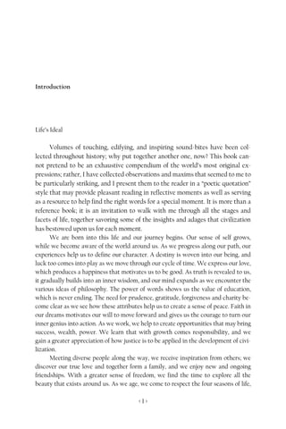 Life’s Ideal




Introduction




Life’s Ideal

      Volumes of touching, edifying, and inspiring sound-bites have been col-
lected throughout history; why put together another one, now? This book can-
not pretend to be an exhaustive compendium of the world’s most original ex-
pressions; rather, I have collected observations and maxims that seemed to me to
be particularly striking, and I present them to the reader in a “poetic quotation”
style that may provide pleasant reading in reflective moments as well as serving
as a resource to help find the right words for a special moment. It is more than a
reference book; it is an invitation to walk with me through all the stages and
facets of life, together savoring some of the insights and adages that civilization
has bestowed upon us for each moment.
      We are born into this life and our journey begins. Our sense of self grows,
while we become aware of the world around us. As we progress along our path, our
experiences help us to define our character. A destiny is woven into our being, and
luck too comes into play as we move through our cycle of time. We express our love,
which produces a happiness that motivates us to be good. As truth is revealed to us,
it gradually builds into an inner wisdom, and our mind expands as we encounter the
various ideas of philosophy. The power of words shows us the value of education,
which is never ending. The need for prudence, gratitude, forgiveness and charity be-
come clear as we see how these attributes help us to create a sense of peace. Faith in
our dreams motivates our will to move forward and gives us the courage to turn our
inner genius into action. As we work, we help to create opportunities that may bring
success, wealth, power. We learn that with growth comes responsibility, and we
gain a greater appreciation of how justice is to be applied in the development of civi-
lization.
      Meeting diverse people along the way, we receive inspiration from others; we
discover our true love and together form a family, and we enjoy new and ongoing
friendships. With a greater sense of freedom, we find the time to explore all the
beauty that exists around us. As we age, we come to respect the four seasons of life,

                                         <1>
 
