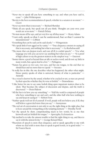 Civilization's Quotations

“Never rise to speak till you have something to say; and when you have said it,
      cease.” — John Witherspoon
“Brevity is the best recommendation of speech, whether in a senator or an orator.” —
      Cicero
“Never say more than is necessary.” — Richard Sheridan
“Think all you speak, but speak not all you think. Thoughts are your own; your
      words are so no more.” — Patrick Delany
“No man means all he says, and yet very few say all they mean.” — Henry Adams
“I not only speak so that I can be understood, but so that I cannot be
      misunderstood.” — Cobbett
“Everything that can be said can be said clearly.” — Wittgenstein
“We speak little if not egged on by vanity.” — “True eloquence consists in saying all
      that is necessary, and nothing but what is necessary.” — La Rochefoucauld
“The music that can deepest reach, and cure all ill, is cordial speech.” — “Use what
      language you will, you can never say anything but what you are.” — “It is proof
      of high culture to say the greatest matters in the simplest way.” — Emerson
“Sooner throw a pearl at hazard than an idle or useless word; and do not say little in
      many words, but a great deal in a few.” — Pythagoras
“Nature has given us two ears, two eyes, and but one tongue, to the end that we
      should hear and see more than we speak.” — Socrates
“It really lies in this: the one describes what has happened, the other what might.
      Hence poetry speaks of what is universal, history of what is particular.” —
      Aristotle
“As a vessel is known by the sound, whether it be cracked or not, so men are proved
      by their speeches whether they be wise or foolish.” — Demosthenes
“I like better for one to say some foolish thing upon important matters than to be
      silent. That becomes the subject of discussion and dispute, and the truth is
      discovered.” — Denis Diderot
“All the fun is in how you say something.” — “Half the world is composed of people
      who have something to say and can’t, and the other half who have nothing to
      say and keep on saying it.” — Robert Frost
“Neither speak well nor ill of yourself. If well, people will not believe you; if ill, they
      will believe a great deal more than you say.” — Anonymous
“The real art of conversation is not only to say the right thing at the right place but
      to leave unsaid the wrong thing at the tempting moment.” — Dorothy Nevill
“Let thy speech be short, comprehending much in few words; be as one that
      knoweth and yet holdeth his tongue.” — Apocrypha, Ecclesiasticus
“My method is to take the utmost trouble to find the right thing to say, and then to
      say it with the utmost levity.” — George Bernard Shaw
“Discretion of speech is more than eloquence; and to speak agreeably to one with
      whom we deal with is more than to speak in good words, or in good order.” —
      Sir Francis Bacon


                                          < 118 >
 