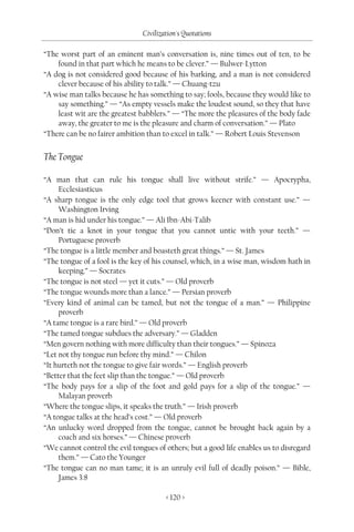 Civilization's Quotations

“The worst part of an eminent man’s conversation is, nine times out of ten, to be
    found in that part which he means to be clever.” — Bulwer-Lytton
“A dog is not considered good because of his barking, and a man is not considered
    clever because of his ability to talk.” — Chuang-tzu
“A wise man talks because he has something to say; fools, because they would like to
    say something.” — “As empty vessels make the loudest sound, so they that have
    least wit are the greatest babblers.” — “The more the pleasures of the body fade
    away, the greater to me is the pleasure and charm of conversation.” — Plato
“There can be no fairer ambition than to excel in talk.” — Robert Louis Stevenson


The Tongue

“A man that can rule his tongue shall live without strife.” — Apocrypha,
     Ecclesiasticus
“A sharp tongue is the only edge tool that grows keener with constant use.” —
     Washington Irving
“A man is hid under his tongue.” — Ali Ibn-Abi-Talib
“Don’t tie a knot in your tongue that you cannot untie with your teeth.” —
     Portuguese proverb
“The tongue is a little member and boasteth great things.” — St. James
“The tongue of a fool is the key of his counsel, which, in a wise man, wisdom hath in
     keeping.” — Socrates
“The tongue is not steel — yet it cuts.” — Old proverb
“The tongue wounds more than a lance.” — Persian proverb
“Every kind of animal can be tamed, but not the tongue of a man.” — Philippine
     proverb
“A tame tongue is a rare bird.” — Old proverb
“The tamed tongue subdues the adversary.” — Gladden
“Men govern nothing with more difficulty than their tongues.” — Spinoza
“Let not thy tongue run before thy mind.” — Chilon
“It hurteth not the tongue to give fair words.” — English proverb
“Better that the feet slip than the tongue.” — Old proverb
“The body pays for a slip of the foot and gold pays for a slip of the tongue.” —
     Malayan proverb
“Where the tongue slips, it speaks the truth.” — Irish proverb
“A tongue talks at the head’s cost.” — Old proverb
“An unlucky word dropped from the tongue, cannot be brought back again by a
     coach and six horses.” — Chinese proverb
“We cannot control the evil tongues of others; but a good life enables us to disregard
     them.” — Cato the Younger
“The tongue can no man tame; it is an unruly evil full of deadly poison.” — Bible,
     James 3:8

                                       < 120 >
 