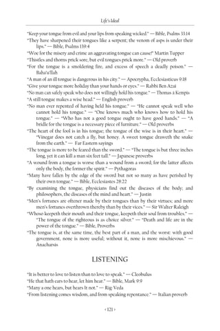 Life’s Ideal

“Keep your tongue from evil and your lips from speaking wicked.” — Bible, Psalms 33:14
“They have sharpened their tongues like a serpent; the venom of asps is under their
     lips.” — Bible, Psalms 139:4
“Woe for the misery and crime an aggravating tongue can cause!” Martin Tupper
“Thistles and thorns prick sore, but evil tongues prick more.” — Old proverb
“For the tongue is a smoldering fire, and excess of speech a deadly poison.” —
     Baha’u’llah
“A man of an ill tongue is dangerous in his city.” — Apocrypha, Ecclesiasticus 9:18
“Give your tongue more holiday than your hands or eyes.” — Rabbi Ben Azai
“No man can safely speak who does not willingly hold his tongue.” — Thomas à Kempis
“A still tongue makes a wise head.” — English proverb
“No man ever repented of having held his tongue.” — “He cannot speak well who
     cannot hold his tongue.” — “One knows much who knows how to hold his
     tongue.” — “Who has not a good tongue ought to have good hands.” — “A
     bridle for the tongue is a necessary piece of furniture.” — Old proverbs
“The heart of the fool is in his tongue; the tongue of the wise is in their heart.” —
     “Vinegar does not catch a fly, but honey. A sweet tongue draweth the snake
     from the earth.” — Far Eastern sayings
“The tongue is more to be feared than the sword.” — “The tongue is but three inches
     long, yet it can kill a man six feet tall.” — Japanese proverbs
“A wound from a tongue is worse than a wound from a sword; for the latter affects
     only the body, the former the spirit.” — Pythagoras
“Many have fallen by the edge of the sword but not so many as have perished by
     their own tongue.” — Bible, Ecclesiastes 28:22
“By examining the tongue, physicians find out the diseases of the body; and
     philosophers, the diseases of the mind and heart.” — Justin
“Men’s fortunes are oftener made by their tongues than by their virtues; and more
     men’s fortunes overthrown thereby than by their vices.” — Sir Walter Raleigh
“Whoso keepeth their mouth and their tongue, keepeth their soul from troubles.” —
     “The tongue of the righteous is as choice silver.” — “Death and life are in the
     power of the tongue.” — Bible, Proverbs
“The tongue is, at the same time, the best part of a man, and the worst: with good
     government, none is more useful; without it, none is more mischievous.” —
     Anacharsis


                                 LISTENING
“It is better to love to listen than to love to speak.” — Cleobulus
“He that hath ears to hear, let him hear.” — Bible, Mark 9:9
“Many a one hears, but hears It not.” — Rig-Veda
“From listening comes wisdom, and from speaking repentance.” — Italian proverb


                                        < 121 >
 