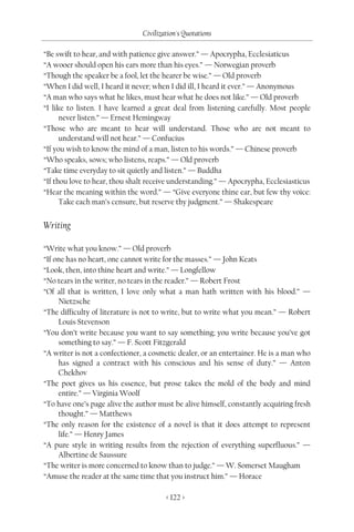 Civilization's Quotations

“Be swift to hear, and with patience give answer.” — Apocrypha, Ecclesiaticus
“A wooer should open his ears more than his eyes.” — Norwegian proverb
“Though the speaker be a fool, let the hearer be wise.” — Old proverb
“When I did well, I heard it never; when I did ill, I heard it ever.” — Anonymous
“A man who says what he likes, must hear what he does not like.” — Old proverb
“I like to listen. I have learned a great deal from listening carefully. Most people
      never listen.” — Ernest Hemingway
“Those who are meant to hear will understand. Those who are not meant to
      understand will not hear.” — Confucius
“If you wish to know the mind of a man, listen to his words.” — Chinese proverb
“Who speaks, sows; who listens, reaps.” — Old proverb
“Take time everyday to sit quietly and listen.” — Buddha
“If thou love to hear, thou shalt receive understanding.” — Apocrypha, Ecclesiasticus
“Hear the meaning within the word.” — “Give everyone thine ear, but few thy voice:
      Take each man’s censure, but reserve thy judgment.” — Shakespeare


Writing

“Write what you know.” — Old proverb
“If one has no heart, one cannot write for the masses.” — John Keats
“Look, then, into thine heart and write.” — Longfellow
“No tears in the writer, no tears in the reader.” — Robert Frost
“Of all that is written, I love only what a man hath written with his blood.” —
     Nietzsche
“The difficulty of literature is not to write, but to write what you mean.” — Robert
     Louis Stevenson
“You don’t write because you want to say something; you write because you’ve got
     something to say.” — F. Scott Fitzgerald
“A writer is not a confectioner, a cosmetic dealer, or an entertainer. He is a man who
     has signed a contract with his conscious and his sense of duty.” — Anton
     Chekhov
“The poet gives us his essence, but prose takes the mold of the body and mind
     entire.” — Virginia Woolf
“To have one’s page alive the author must be alive himself, constantly acquiring fresh
     thought.” — Matthews
“The only reason for the existence of a novel is that it does attempt to represent
     life.” — Henry James
“A pure style in writing results from the rejection of everything superfluous.” —
     Albertine de Saussure
“The writer is more concerned to know than to judge.” — W. Somerset Maugham
“Amuse the reader at the same time that you instruct him.” — Horace

                                       < 122 >
 
