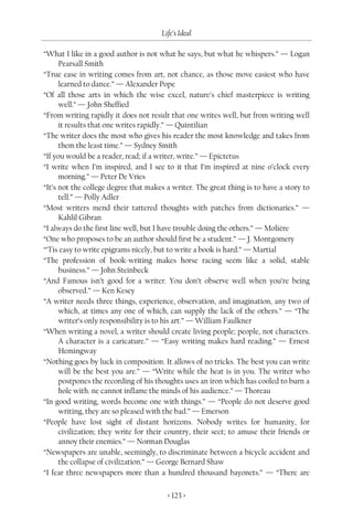 Life’s Ideal

“What I like in a good author is not what he says, but what he whispers.” — Logan
      Pearsall Smith
“True ease in writing comes from art, not chance, as those move easiest who have
      learned to dance.” — Alexander Pope
“Of all those arts in which the wise excel, nature’s chief masterpiece is writing
      well.” — John Sheffied
“From writing rapidly it does not result that one writes well, but from writing well
      it results that one writes rapidly.” — Quintilian
“The writer does the most who gives his reader the most knowledge and takes from
      them the least time.” — Sydney Smith
“If you would be a reader, read; if a writer, write.” — Epictetus
“I write when I’m inspired, and I see to it that I’m inspired at nine o’clock every
      morning.” — Peter De Vries
“It’s not the college degree that makes a writer. The great thing is to have a story to
      tell.” — Polly Adler
“Most writers mend their tattered thoughts with patches from dictionaries.” —
      Kahlil Gibran
“I always do the first line well, but I have trouble doing the others.” — Molière
“One who proposes to be an author should first be a student.” — J. Montgomery
“’Tis easy to write epigrams nicely, but to write a book is hard.” — Martial
“The profession of book-writing makes horse racing seem like a solid, stable
      business.” — John Steinbeck
“And Famous isn’t good for a writer. You don’t observe well when you’re being
      observed.” — Ken Kesey
“A writer needs three things, experience, observation, and imagination, any two of
      which, at times any one of which, can supply the lack of the others.” — “The
      writer’s only responsibility is to his art.” — William Faulkner
“When writing a novel, a writer should create living people; people, not characters.
      A character is a caricature.” — “Easy writing makes hard reading.” — Ernest
      Hemingway
“Nothing goes by luck in composition. It allows of no tricks. The best you can write
      will be the best you are.” — “Write while the heat is in you. The writer who
      postpones the recording of his thoughts uses an iron which has cooled to burn a
      hole with. ne cannot inflame the minds of his audience.” — Thoreau
“In good writing, words become one with things.” — “People do not deserve good
      writing, they are so pleased with the bad.” — Emerson
“People have lost sight of distant horizons. Nobody writes for humanity, for
      civilization; they write for their country, their sect; to amuse their friends or
      annoy their enemies.” — Norman Douglas
“Newspapers are unable, seemingly, to discriminate between a bicycle accident and
      the collapse of civilization.” — George Bernard Shaw
“I fear three newspapers more than a hundred thousand bayonets.” — “There are

                                        < 123 >
 