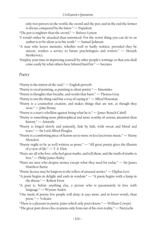 Civilization's Quotations

    only two powers in the world, the sword and the pen; and in the end the former
    is always conquered by the latter.” — Napoleon
“The pen is mightier than the sword.” — Bulwer-Lytton
“I would rather be attacked than unnoticed. For the worst thing you can do to an
    author is to be silent as to his work.” — Samuel Johnson
“A man who leaves memoirs, whether well or badly written, provided they be
    sincere, renders a service to future psychologists and writers.” — Henryk
    Sienkiewicz
“Employ your time in improving yourself by other people’s writings so that you shall
    come easily by what others have labored hard for.” — Socrates


Poetry

“Poetry is the mirror of the soul.” — English proverb
“Poetry is vocal painting, as painting is silent poetry.” — Simonides
“Poetry is thoughts that breathe, and words that burn.” — Thomas Gray
“Poetry is not the thing said but a way of saying it.” — Alfred Housman
“Poetry is a counterfeit creation, and makes things that are not, as though they
    were.” — John Donne
“Poetry is a man’s rebellion against being what he is.” — James Branch Cabell
“Poetry is something more philosophical and more worthy of serious attention than
    history.” — Aristotle
“Poetry is forged slowly and patiently, link by link, with sweat and blood and
    tears.” — Sir Lord Alfred Douglas
“Poetry is a comforting piece of fiction set to more or less lascivious music.” — Henry
    Mencken
“Poetry ought to be as well written as prose.” — “All great poetry gives the illusion
    of a view of life.” — T. S. Eliot
“Poets are all who love, who feel great truths, and tell them; and the truth of truths is
    love.” — Philip James Bailey
“Poets are men who despise money except what they need for today.” — Sir James
    Matthew Barrie
“Poetic license may be forgiven to the tellers of unusual stories.” — Eliphas Levi
“A poem begins in delight and ends in wisdom.” — “A poem begins with a lump in
    the throat.” — Robert Frost
“A poet is, before anything else, a person who is passionately in love with
    language.” — Wystan Auden
“One merit of poetry few people will deny; it says more, and in fewer words, than
    prose.” — Voltaire
“There is a pleasure in poetic pains which only poets know.” — William Cowper
“The great poet draws his creations only from out of his own reality.” — Nietzsche


                                         < 124 >
 