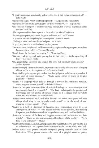 Life’s Ideal

“If poetry comes not as naturally as leaves to a tree it had better not come at all.” —
     John Keats
“Science sees signs; Poetry the thing signified.” — Augustus and Julius Hare
“Science is for those who learn; poetry, for those who know.” — Joseph Roux
“The function of the poet is not to be inspired himself, but to create inspiration in his
     readers.” — Valry
“The important thing about a poem is the reader.” — Mark Van Doren
“To have great poets, there must be great audiences, too.” — Whitman
“A poet can survive everything but the misprint.” — Oscar Wilde
“Nothing is more confident than a bad poet.” — Martial
“A good poet’s made as well as born.” — Ben Jonson
“One who, in an enlightened and literary society, aspires to be a great poet, must first
     become a little child.” — Thomas Macaulay
“Truth shines the brighter clad in verse.” — Alexander Pope
“We can read poetry, and recite poetry, but to live poetry — is the symphony of
     life.” — S. Frances Foote
“The great things in poetry are song at the core, but externally mere speech.” —
     Arthur Symons
“Poetry is simply the most beautiful, impressive and widely effective mode of saying
     things, and hence its importance.” — Matthew Arnold
“Poetry is like painting: one piece takes your fancy if you stand close to it, another if
     you keep at some distance.” — “Poets desire either to teach or to give
     pleasure.” — Horace
“Poetry is a language which tells us, through a more or less emotional reaction,
     something that cannot be said.” — Edwin Robinson
“Poetry is the spontaneous overflow of powerful feelings: It takes its origin from
     emotion recollected in tranquilly.” — “The Poet binds together by passion and
     knowledge the vast empire of human society, as it is spread over the whole
     earth, and over all time.” — Wordsworth
“Poetry comes nearer to vital truth than history.” — “Poets utter great and wise
     things which they do not themselves understand.” — “At the touch of love,
     everyone becomes a poet.” — Plato
“Poetry is a flash of lightning; it becomes mere composition when it is an
     arrangement of words.” — “The poet is one who makes you feel, after reading
     his poems, that his best verses have not yet been composed.” — Kahlil Gibran
“Poetry is the record of the best and happiest moments of the happiest and best
     minds.” — “Poets are the unacknowledged legislators of the world.” — “Poet’s
     food is love and fame.” — Shelley
“Poetry alone imagines, and imagining creates the world that people can wish to live
     in and make true.” — “A poem should not mean but be.” — Archibald MacLeish
“When power leads people towards arrogance, poetry reminds them of their
     limitations. When power narrows the areas of a people’s concern, poetry

                                         < 125 >
 