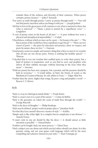 Civilization's Quotations

     reminds them of the richness and diversity of their existence. When power
     corrupts, poetry cleanses.” — John F. Kennedy
“You arrive at truth through poetry; I arrive at poetry through truth.” — “You will
     not find poetry anywhere unless you bring it with you.” — Joseph Joubert
“All that is best in the great poets of all countries is not what is national in them, but
     what is universal.” — “Many a poem is marred by a superfluous verse.” —
     Longfellow
“A vein of poetry exists in the hearts of all men.” — “A poet without love were a
     physical and metaphysical impossibility.” — Carlyle
“Cheerfulness, without which no man can be a poet — for beauty is his aim.” — “The
     finest poems of the world have been expedients to get bread.” — “There are two
     classes of poets — the poets by education and practice, these we respect; and
     poets by nature, these we love.” — Emerson
“Good poetry seems too simple and natural a thing that when we meet it we wonder
     that all men are not always poets. Poetry is nothing but healthy speech.” —
     Thoreau
“I decided that it was not wisdom that enabled poets to write their poetry, but a
     kind of instinct or inspiration, such as you find in seers and prophets who
     deliver all their sublime messages without knowing in the least what they
     mean.” — Socrates
“With me poetry has been not a purpose, but a passion; and the passions should be
     held in reverence.” — “I would define, in brief, the Poetry of words as the
     Rhythmical Creation of Beauty. Its sole arbiter is Taste.” — Edgar Allan Poe
“Farther than the arrow, higher than wings, fly poet's song and prophet's word.” —
     Roscoe C. E. Brown


Style

“Style is a way in which great minds think.” — Frank Harris
“Style is a man’s own; it is a part of his nature.” — Comte de Buffon
“Style is the gossamer on which the seeds of truth float through the world.” —
     George Bancroft
“Style is the dress of thoughts.” — Philip Stanhope
“Style may be defined, ‘proper words in proper places.’” Jonathan Swift
“In what they leave unsaid I discover a master of style.” — Schiller
“Simple style is like white light. It is complex but its complexity is not obvious.” —
     Anatole France
“A man’s style in any art should be like his dress — it should attract as little
     attention as possible.” — Samuel Butler
“Fashion can be bought. Style one must possess.” — Edna Chase
“Find a subject you care about and which you feel others should care about. It is this
     genuine caring, and not your games with language which will be the most
     compelling and seductive element in your style.” — Kurt Vonnegut, Jr.

                                         < 126 >
 
