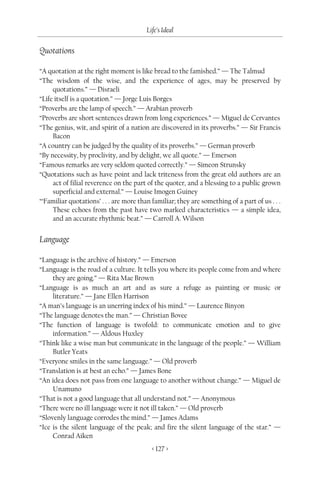 Life’s Ideal

Quotations

“A quotation at the right moment is like bread to the famished.” — The Talmud
“The wisdom of the wise, and the experience of ages, may be preserved by
     quotations.” — Disraeli
“Life itself is a quotation.” — Jorge Luis Borges
“Proverbs are the lamp of speech.” — Arabian proverb
“Proverbs are short sentences drawn from long experiences.” — Miguel de Cervantes
“The genius, wit, and spirit of a nation are discovered in its proverbs.” — Sir Francis
     Bacon
“A country can be judged by the quality of its proverbs.” — German proverb
“By necessity, by proclivity, and by delight, we all quote.” — Emerson
“Famous remarks are very seldom quoted correctly.” — Simeon Strunsky
“Quotations such as have point and lack triteness from the great old authors are an
     act of filial reverence on the part of the quoter, and a blessing to a public grown
     superficial and external.” — Louise Imogen Guiney
“‘Familiar quotations’ . . . are more than familiar; they are something of a part of us . . .
     These echoes from the past have two marked characteristics — a simple idea,
     and an accurate rhythmic beat.” — Carroll A. Wilson


Language

“Language is the archive of history.” — Emerson
“Language is the road of a culture. It tells you where its people come from and where
     they are going.” — Rita Mae Brown
“Language is as much an art and as sure a refuge as painting or music or
     literature.” — Jane Ellen Harrison
“A man’s language is an unerring index of his mind.” — Laurence Binyon
“The language denotes the man.” — Christian Bovee
“The function of language is twofold: to communicate emotion and to give
     information.” — Aldous Huxley
“Think like a wise man but communicate in the language of the people.” — William
     Butler Yeats
“Everyone smiles in the same language.” — Old proverb
“Translation is at best an echo.” — James Bone
“An idea does not pass from one language to another without change.” — Miguel de
     Unamuno
“That is not a good language that all understand not.” — Anonymous
“There were no ill language were it not ill taken.” — Old proverb
“Slovenly language corrodes the mind.” — James Adams
“Ice is the silent language of the peak; and fire the silent language of the star.” —
     Conrad Aiken
                                           < 127 >
 