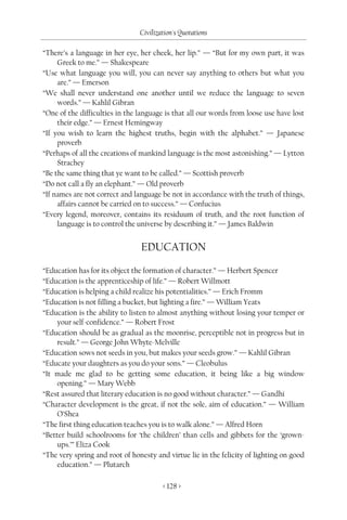 Civilization's Quotations

“There’s a language in her eye, her cheek, her lip.” — “But for my own part, it was
     Greek to me.” — Shakespeare
“Use what language you will, you can never say anything to others but what you
     are.” — Emerson
“We shall never understand one another until we reduce the language to seven
     words.” — Kahlil Gibran
“One of the difficulties in the language is that all our words from loose use have lost
     their edge.” — Ernest Hemingway
“If you wish to learn the highest truths, begin with the alphabet.” — Japanese
     proverb
“Perhaps of all the creations of mankind language is the most astonishing.” — Lytton
     Strachey
“Be the same thing that ye want to be called.” — Scottish proverb
“Do not call a fly an elephant.” — Old proverb
“If names are not correct and language be not in accordance with the truth of things,
     affairs cannot be carried on to success.” — Confucius
“Every legend, moreover, contains its residuum of truth, and the root function of
     language is to control the universe by describing it.” — James Baldwin


                                EDUCATION

“Education has for its object the formation of character.” — Herbert Spencer
“Education is the apprenticeship of life.” — Robert Willmott
“Education is helping a child realize his potentialities.” — Erich Fromm
“Education is not filling a bucket, but lighting a fire.” — William Yeats
“Education is the ability to listen to almost anything without losing your temper or
     your self-confidence.” — Robert Frost
“Education should be as gradual as the moonrise, perceptible not in progress but in
     result.” — George John Whyte-Melville
“Education sows not seeds in you, but makes your seeds grow.” — Kahlil Gibran
“Educate your daughters as you do your sons.” — Cleobulus
“It made me glad to be getting some education, it being like a big window
     opening.” — Mary Webb
“Rest assured that literary education is no good without character.” — Gandhi
“Character development is the great, if not the sole, aim of education.” — William
     O’Shea
“The first thing education teaches you is to walk alone.” — Alfred Horn
“Better build schoolrooms for ‘the children’ than cells and gibbets for the ‘grown-
     ups.’” Eliza Cook
“The very spring and root of honesty and virtue lie in the felicity of lighting on good
     education.” — Plutarch

                                        < 128 >
 