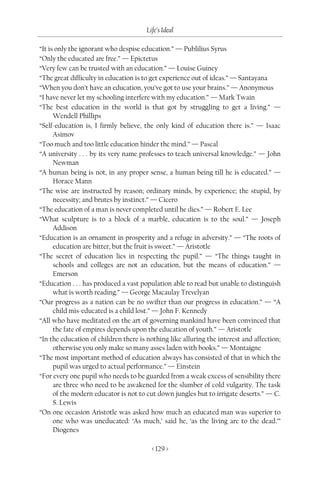 Life’s Ideal

“It is only the ignorant who despise education.” — Publilius Syrus
“Only the educated are free.” — Epictetus
“Very few can be trusted with an education.” — Louise Guiney
“The great difficulty in education is to get experience out of ideas.” — Santayana
“When you don’t have an education, you’ve got to use your brains.” — Anonymous
“I have never let my schooling interfere with my education.” — Mark Twain
“The best education in the world is that got by struggling to get a living.” —
      Wendell Phillips
“Self-education is, I firmly believe, the only kind of education there is.” — Isaac
      Asimov
“Too much and too little education hinder the mind.” — Pascal
“A university . . . by its very name professes to teach universal knowledge.” — John
      Newman
“A human being is not, in any proper sense, a human being till he is educated.” —
      Horace Mann
“The wise are instructed by reason; ordinary minds, by experience; the stupid, by
      necessity; and brutes by instinct.” — Cicero
“The education of a man is never completed until he dies.” — Robert E. Lee
“What sculpture is to a block of a marble, education is to the soul.” — Joseph
      Addison
“Education is an ornament in prosperity and a refuge in adversity.” — “The roots of
      education are bitter, but the fruit is sweet.” — Aristotle
“The secret of education lies in respecting the pupil.” — “The things taught in
      schools and colleges are not an education, but the means of education.” —
      Emerson
“Education . . . has produced a vast population able to read but unable to distinguish
      what is worth reading.” — George Macaulay Trevelyan
“Our progress as a nation can be no swifter than our progress in education.” — “A
      child mis-educated is a child lost.” — John F. Kennedy
“All who have meditated on the art of governing mankind have been convinced that
      the fate of empires depends upon the education of youth.” — Aristotle
“In the education of children there is nothing like alluring the interest and affection;
      otherwise you only make so many asses laden with books.” — Montaigne
“The most important method of education always has consisted of that in which the
      pupil was urged to actual performance.” — Einstein
“For every one pupil who needs to be guarded from a weak excess of sensibility there
      are three who need to be awakened for the slumber of cold vulgarity. The task
      of the modern educator is not to cut down jungles but to irrigate deserts.” — C.
      S. Lewis
“On one occasion Aristotle was asked how much an educated man was superior to
      one who was uneducated: ‘As much,’ said he, ‘as the living are to the dead.’”
      Diogenes

                                         < 129 >
 