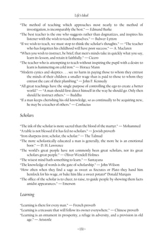 Life’s Ideal

“The method of teaching which approaches most nearly to the method of
      investigation, is incomparably the best.” — Edmund Burke
“The best teacher is the one who suggests rather than dogmatizes, and inspires his
      listener with the wish to teach themselves.” — Bulwer-Lytton
“If we wish to teach, we must stop to think the scholar’s thoughts.” — “The teacher
      who has forgotten his childhood will have poor success.” — A. Maclaren
“When you wish to instruct, be brief; that men’s minds take in quickly what you say,
      learn its lesson, and retain it faithfully.” — Cicero
“The teacher who is attempting to teach without inspiring the pupil with a desire to
      learn is hammering on cold iron.” — Horace Mann
“Modern cynics and skeptics . . . see no harm in paying those to whom they entrust
      the minds of their children a smaller wage than is paid to those to whom they
      entrust the care of their plumbing.” — John F. Kennedy
“All great teachings have the single purpose of controlling the ego to create a better
      world.” — “A man should first direct himself in the way he should go. Only then
      should he instruct others.” — Buddha
“If a man keeps cherishing his old knowledge, so as continually to be acquiring new,
      he may be a teacher of others.” — Confucius


Scholars

“The ink of the scholar is more sacred than the blood of the martyr.” — Mohammed
“A table is not blessed if it has fed no scholars.” — Jewish proverb
“Iron sharpens iron; scholar, the scholar.” — The Talmud
“The more scholastically educated a man is generally, the more he is an emotional
     boor.” — D. H. Lawrence
“The world’s great people have not commonly been great scholars, nor its great
     scholars great people.” — Oliver Wendell Holmes
“The wisest mind hath something to learn.” — Santayana
“The knowledge of words is the gate of scholarship.” — John Wilson
“How often when they find a sage as sweet as Socrates or Plato they hand him
     hemlock for his wage, or bake him like a sweet potato!” Donald Marquis
“The office of the scholar is to cheer, to raise, to guide people by showing them facts
     amidst appearances.” — Emerson


Learning

“Learning is there for every man.” — French proverb
“Learning is a treasure that will follow its owner everywhere.” — Chinese proverb
“Learning is an ornament in prosperity, a refuge in adversity, and a provision in old
    age.” — Aristotle

                                        < 131 >
 