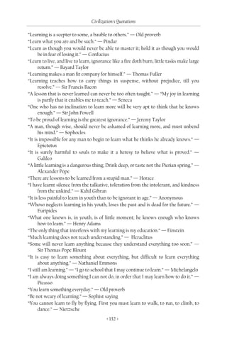 Civilization's Quotations

“Learning is a scepter to some, a bauble to others.” — Old proverb
“Learn what you are and be such.” — Pindar
“Learn as though you would never be able to master it; hold it as though you would
      be in fear of losing it.” — Confucius
“Learn to live, and live to learn, ignorance like a fire doth burn, little tasks make large
      return.” — Bayard Taylor
“Learning makes a man fit company for himself.” — Thomas Fuller
“Learning teaches how to carry things in suspense, without prejudice, till you
      resolve.” — Sir Francis Bacon
“A lesson that is never learned can never be too often taught.” — “My joy in learning
      is partly that it enables me to teach.” — Seneca
“One who has no inclination to learn more will be very apt to think that he knows
      enough.” — Sir John Powell
“To be proud of learning is the greatest ignorance.” — Jeremy Taylor
“A man, though wise, should never be ashamed of learning more, and must unbend
      his mind.” — Sophocles
“It is impossible for any man to begin to learn what he thinks he already knows.” —
      Epictetus
“It is surely harmful to souls to make it a heresy to believe what is proved.” —
      Galileo
“A little learning is a dangerous thing; Drink deep, or taste not the Pierian spring.” —
      Alexander Pope
“There are lessons to be learned from a stupid man.” — Horace
“I have learnt silence from the talkative, toleration from the intolerant, and kindness
      from the unkind.” — Kahil Gibran
“It is less painful to learn in youth than to be ignorant in age.” — Anonymous
“Whoso neglects learning in his youth, loses the past and is dead for the future.” —
      Euripides
“What one knows is, in youth, is of little moment; he knows enough who knows
      how to learn.” — Henry Adams
“The only thing that interferes with my learning is my education.” — Einstein
“Much learning does not teach understanding.” — Heraclitus
“Some will never learn anything because they understand everything too soon.” —
      Sir Thomas Pope Blount
“It is easy to learn something about everything, but difficult to learn everything
      about anything.” — Nathaniel Emmons
“I still am learning.” — “I go to school that I may continue to learn.” — Michelangelo
“I am always doing something I can not do, in order that I may learn how to do it.” —
      Picasso
“You learn something everyday.” — Old proverb
“Be not weary of learning.” — Sophist saying
“You cannot learn to fly by flying. First you must learn to walk, to run, to climb, to
      dance.” — Nietzsche
                                         < 132 >
 