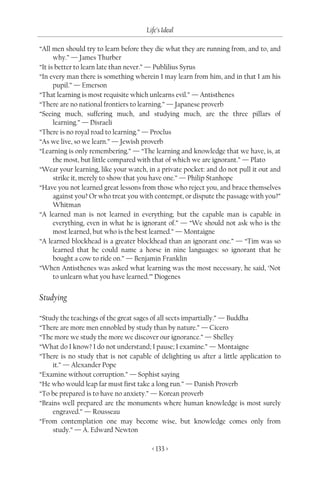 Life’s Ideal

“All men should try to learn before they die what they are running from, and to, and
      why.” — James Thurber
“It is better to learn late than never.” — Publilius Syrus
“In every man there is something wherein I may learn from him, and in that I am his
      pupil.” — Emerson
“That learning is most requisite which unlearns evil.” — Antisthenes
“There are no national frontiers to learning.” — Japanese proverb
“Seeing much, suffering much, and studying much, are the three pillars of
      learning.” — Disraeli
“There is no royal road to learning.” — Proclus
“As we live, so we learn.” — Jewish proverb
“Learning is only remembering.” — “The learning and knowledge that we have, is, at
      the most, but little compared with that of which we are ignorant.” — Plato
“Wear your learning, like your watch, in a private pocket: and do not pull it out and
      strike it, merely to show that you have one.” — Philip Stanhope
“Have you not learned great lessons from those who reject you, and brace themselves
      against you? Or who treat you with contempt, or dispute the passage with you?”
      Whitman
“A learned man is not learned in everything; but the capable man is capable in
      everything, even in what he is ignorant of.” — “We should not ask who is the
      most learned, but who is the best learned.” — Montaigne
“A learned blockhead is a greater blockhead than an ignorant one.” — “Tim was so
      learned that he could name a horse in nine languages: so ignorant that he
      bought a cow to ride on.” — Benjamin Franklin
“When Antisthenes was asked what learning was the most necessary, he said, ‘Not
      to unlearn what you have learned.’” Diogenes


Studying

“Study the teachings of the great sages of all sects impartially.” — Buddha
“There are more men ennobled by study than by nature.” — Cicero
“The more we study the more we discover our ignorance.” — Shelley
“What do I know? I do not understand; I pause; I examine.” — Montaigne
“There is no study that is not capable of delighting us after a little application to
     it.” — Alexander Pope
“Examine without corruption.” — Sophist saying
“He who would leap far must first take a long run.” — Danish Proverb
“To be prepared is to have no anxiety.” — Korean proverb
“Brains well prepared are the monuments where human knowledge is most surely
     engraved.” — Rousseau
“From contemplation one may become wise, but knowledge comes only from
     study.” — A. Edward Newton

                                       < 133 >
 