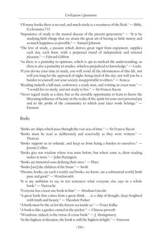 Civilization's Quotations

“Of many books there is no end; and much study is a weariness of the flesh.” — Bible,
     Ecclesiastes 7:12
“Impatience of study is the mental disease of the present generation.” — “It is by
     studying little things that we attain the great art of having as little misery and
     as much happiness as possible.” — Samuel Johnson
“The love of study, a passion which derives great vigor from enjoyment, supplies
     each day, each hour, with a perpetual round of independent and rational
     pleasure.” — Edward Gibbon
“As there is a partiality to opinions, which is apt to mislead the understanding, so
     there is also a partiality to studies, which is prejudicial to knowledge.” — Locke
“If you devote your time to study, you will avoid all the irksomeness of this life, nor
     will you long for the approach of night, being tired of the day; nor will you be a
     burden to yourself, nor your society insupportable to others.” — Seneca
“Reading maketh a full man, conference a ready man, and writing an exact man.” —
     “I would live to study, and not study to live.” — Sir Francis Bacon
“Never regard study as a duty, but as the enviable opportunity to learn to know the
     liberating influence of beauty in the realm of the spirit for your own personal joy
     and to the profit of the community to which your later work belongs.” —
     Einstein


Books

“Books are ships which pass through the vast seas of time.” — Sir Francis Bacon
“Books must be read as deliberately and reservedly as they were written.” —
     Thoreau
“Books support us in solitude, and keep us from being a burden to ourselves.” —
     Jeremy Collier
“Books give not wisdom where was none before, but where some is, there reading
     makes it more.” — John Harington
“Books are immortal sons deifying their sires.” — Plato
“Books [are] the children of the brain.” — Swift
“Dreams, books, are each a world; and books, we know, are a substantial world, both
     pure and good.” — Wordsworth
“It is my ambition to say in ten sentences what everyone else says in a whole
     book.” — Nietzsche
“Everyone has a least one book in him.” — Abraham Lincoln
“A great book that comes from a great think . . . is a ship of thought, deep-freighted
     with truth and beauty.” — Theodore Parker
“A book must be the ax for the frozen sea inside us.” — Franz Kafka
“A book is like a garden carried in the pocket.” — Chinese proverb
“Wondrous, indeed, is the virtue of a true book.” — J. Montgomery
“In the highest civilization, the book is still the highest delight.” — Emerson

                                        < 134 >
 